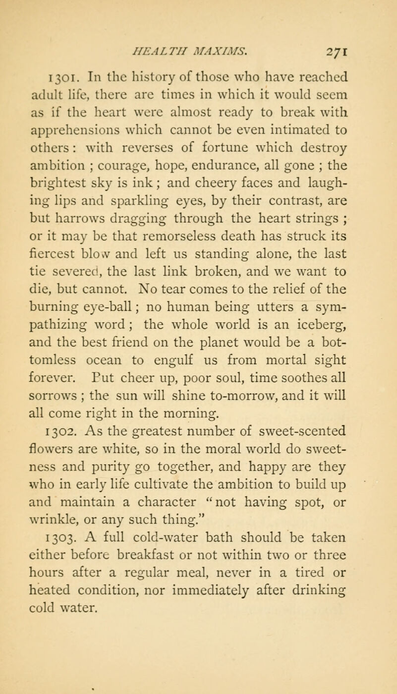 1301. In the history of those who have reached adult life, there are times in which it would seem as if the heart were almost ready to break with apprehensions which cannot be even intimated to others : with reverses of fortune which destroy ambition ; courage, hope, endurance, all gone ; the brightest sky is ink; and cheery faces and laugh- ing lips and sparkling eyes, by their contrast, are but harrows dragging through the heart strings ; or it may be that remorseless death has struck its fiercest blow and left us standing alone, the last tie severed, the last link broken, and we want to die, but cannot. No tear comes to the relief of the burning eye-ball; no human being utters a sym- pathizing word; the whole world is an iceberg, and the best friend on the planet would be a bot- tomless ocean to engulf us from mortal sight forever. Put cheer up, poor soul, time soothes all sorrows ; the sun will shine to-morrow, and it will all come right in the morning. 1302. As the greatest number of sweet-scented flowers are white, so in the moral world do sweet- ness and purity go together, and happy are they who in early life cultivate the ambition to build up and maintain a character not having spot, or wrinkle, or any such thing. 1303. A full cold-water bath should be taken either before breakfast or not within two or three hours after a regular meal, never in a tired or heated condition, nor immediately after drinking cold water.