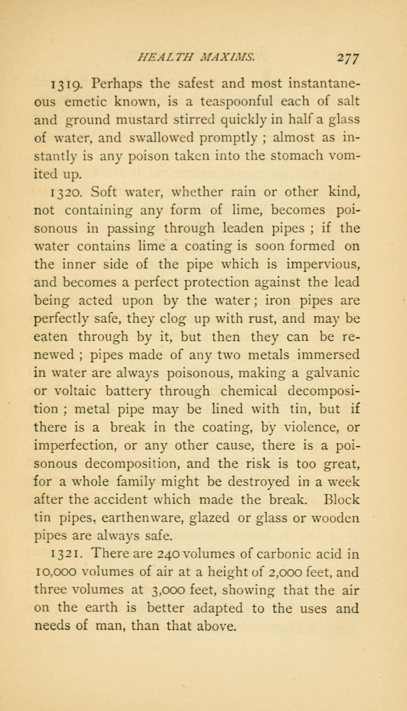 1319. Perhaps the safest and most instantane- ous emetic known, is a teaspoonful each of salt and ground mustard stirred quickly in half a glass of water, and swallowed promptly ; almost as in- stantly is any poison taken into the stomach vom- ited up. 1320. Soft water, whether rain or other kind, not containing any form of lime, becomes poi- sonous in passing through leaden pipes ; if the water contains lime a coating is soon formed on the inner side of the pipe which is impervious, and becomes a perfect protection against the lead being acted upon by the water; iron pipes are perfectly safe, they clog up with rust, and may be eaten through by it, but then they can be re- newed ; pipes made of any two metals immersed in water are always poisonous, making a galvanic or voltaic battery through chemical decomposi- tion ; metal pipe may be lined with tin, but if there is a break in the coating, by violence, or imperfection, or any other cause, there is a poi- sonous decomposition, and the risk is too great, for a whole family might be destroyed in a week after the accident which made the break. Block tin pipes, earthenware, glazed or glass or wooden pipes are always safe. 1321. There are 240 volumes of carbonic acid in 10,000 volumes of air at a height of 2,000 feet, and three volumes at 3,000 feet, showing that the air on the earth is better adapted to the uses and needs of man, than that above.