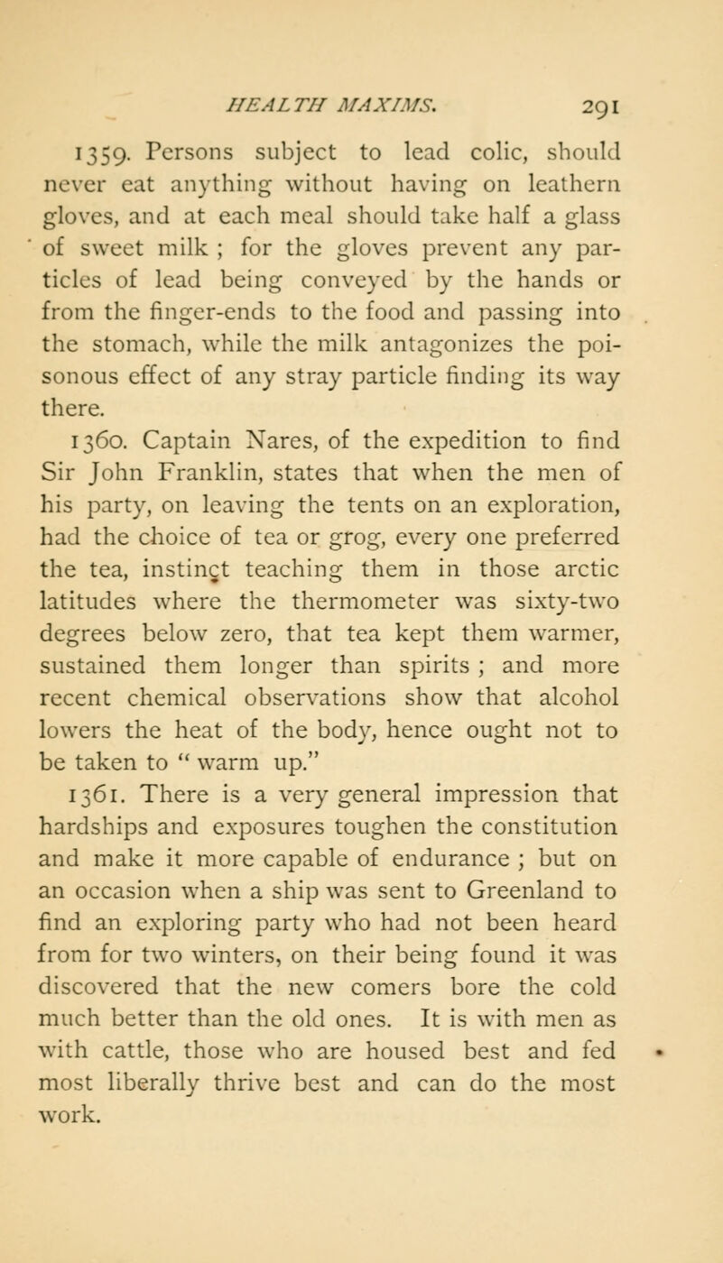 1359. Persons subject to lead colic, should never eat anything without having on leathern gloves, and at each meal should take half a glass of sweet milk ; for the gloves prevent any par- ticles of lead being conveyed by the hands or from the finger-ends to the food and passing into the stomach, while the milk antagonizes the poi- sonous effect of any stray particle finding its way there. 1360. Captain Nares, of the expedition to find Sir John Franklin, states that when the men of his party, on leaving the tents on an exploration, had the choice of tea or grog, every one preferred the tea, instinct teaching them in those arctic latitudes where the thermometer was sixty-two degrees below zero, that tea kept them warmer, sustained them longer than spirits ; and more recent chemical observations show that alcohol lowers the heat of the body, hence ought not to be taken to  warm up. 1361. There is a very general impression that hardships and exposures toughen the constitution and make it more capable of endurance ; but on an occasion when a ship was sent to Greenland to find an exploring party who had not been heard from for two winters, on their being found it was discovered that the new comers bore the cold much better than the old ones. It is with men as with cattle, those who are housed best and fed most liberally thrive best and can do the most work.