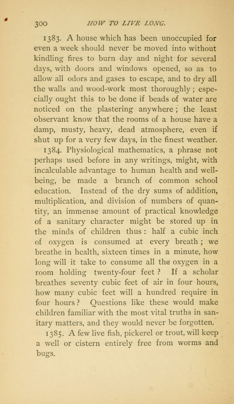 1383. A house which has been unoccupied for even a week should never be moved into without kindling fires to burn day and night for several days, with doors and windows opened, so as to allow all odors and gases to escape, and to dry all the walls and wood-work most thoroughly ; espe- cially ought this to be done if beads of water are noticed on the plastering anywhere ; the least observant know that the rooms of a house have a damp, musty, heavy, dead atmosphere, even if shut up for a very few days, in the finest weather. 1384. Physiological mathematics, a phrase not perhaps used before in any writings, might, with incalculable advantage to human health and well- being, be made a branch of common school education. Instead of the dry sums of addition, multiplication, and division of numbers of quan- tity, an immense amount of practical knowledge of a sanitary character might be stored up in the minds of children thus : half a cubic inch of oxygen is consumed at every breath ; we breathe in health, sixteen times in a minute, how long will it take to consume all the oxygen in a room holding twenty-four feet ? If a scholar breathes seventy cubic feet of air in four hours, how many cubic feet will a hundred require in four hours ? Questions like these would make children familiar with the most vital truths in san- itary matters, and they would never be forgotten. 1385. A few live fish, pickerel or trout, will keep a well or cistern entirely free from worms and bugs.