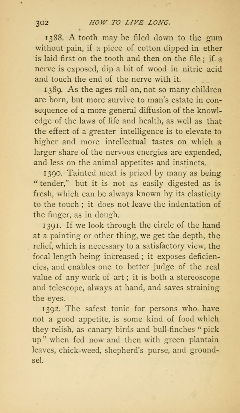 1388. A tooth may be filed down to the gum without pain, if a piece of cotton dipped in ether is laid first on the tooth and then on the file ; if. a nerve is exposed, dip a bit of wood in nitric acid and touch the end of the nerve with it. 1389. As the ages roll on, not so many children are born, but more survive to man's estate in con- sequence of a more general diffusion of the knowl- edge of the laws of life and health, as well as that the effect of a greater intelligence is to elevate to higher and more intellectual tastes on which a larger share of the nervous energies are expended, and less on the animal appetites and instincts. 1390. Tainted meat is prized by many as being  tender, but it is not as easily digested as is fresh, which can be always known by its elasticity to the touch ; it does not leave the indentation of the finger, as in dough. 1391. If we look through the circle of the hand at a painting or other thing, we get the depth, the relief, which is necessary to a satisfactory view, the focal length being increased ; it exposes deficien- cies, and enables one to better judge of the real value of any work of art; it is both a stereoscope and telescope, always at hand, and saves straining the eyes. 1392. The safest tonic for persons who have not a good appetite, is some kind of food which they relish, as canary birds and bull-finches  pick up when fed now and then with green plantain leaves, chick-weed, shepherd's purse, and ground- sel.