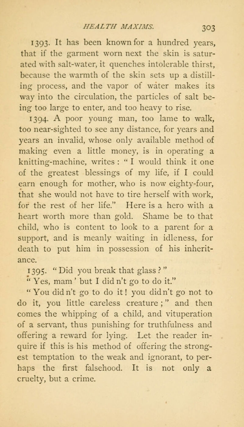 1393. It has been known for a hundred years, that if the garment worn next the skin is satur- ated with salt-water, it quenches intolerable thirst, because the warmth of the skin sets up a distill- ing process, and the vapor of water makes its way into the circulation, the particles of salt be- ing too large to enter, and too heavy to rise. 1394. A poor young man, too lame to walk, too near-sighted to see any distance, for years and years an invalid, whose only available method of making even a little money, is in operating a knitting-machine, writes :  I would think it one of the greatest blessings of my life, if I could earn enough for mother, who is now eighty-four, that she would not have to tire herself with work, for the rest of her life. Here is a hero with a heart worth more than gold. Shame be to that child, who is content to look to a parent for a support, and is meanly waiting in idleness, for death to put him in possession of his inherit- ance. 1395.  Did you break that glass ?   Yes, mam' but I did n't go to do it.  You didn't go to do it! you didn't go not to do it, you little careless creature ; and then comes the whipping of a child, and vituperation of a servant, thus punishing for truthfulness and offering a reward for lying. Let the reader in- quire if this is his method of offering the strong- est temptation to the weak and ignorant, to per- haps the first falsehood. It is not only a cruelty, but a crime.