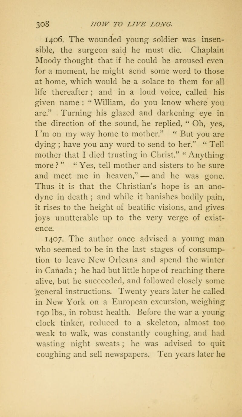 14.06. The wounded young soldier was insen- sible, the surgeon said he must die. Chaplain Moody thought that if he could be aroused even for a moment, he might send some word to those at home, which would be a solace to them for all life thereafter; and in a loud voice, called his given name :  William, do you know where you are. Turning his glazed and darkening eye in the direction of the sound, he replied,  Oh, yes, I 'm on my way home to mother.  But you are dying ; have you any word to send to her.  Tell mother that I died trusting in Christ. Anything more ?   Yes, tell mother and sisters to be sure and meet me in heaven, — and he was gone. Thus it is that the Christian's hope is an ano- dyne in death ; and while it banishes bodily pain, it rises to the height of beatific visions, and gives joys unutterable up to the very verge of exist- ence. 1407. The author once advised a young man who seemed to be in the last stages of consump- tion to leave New Orleans and spend the winter in Canada ; he had but little hope of reaching there alive, but he succeeded, and followed closely some general instructions. Twenty years later he called in New York on a European excursion, weighing 190 lbs., in robust health. Before the war a young clock tinker, reduced to a skeleton, almost too weak to walk, was constantly coughing, and had wasting night sweats ; he was advised to quit coughing and sell newspapers. Ten years later he