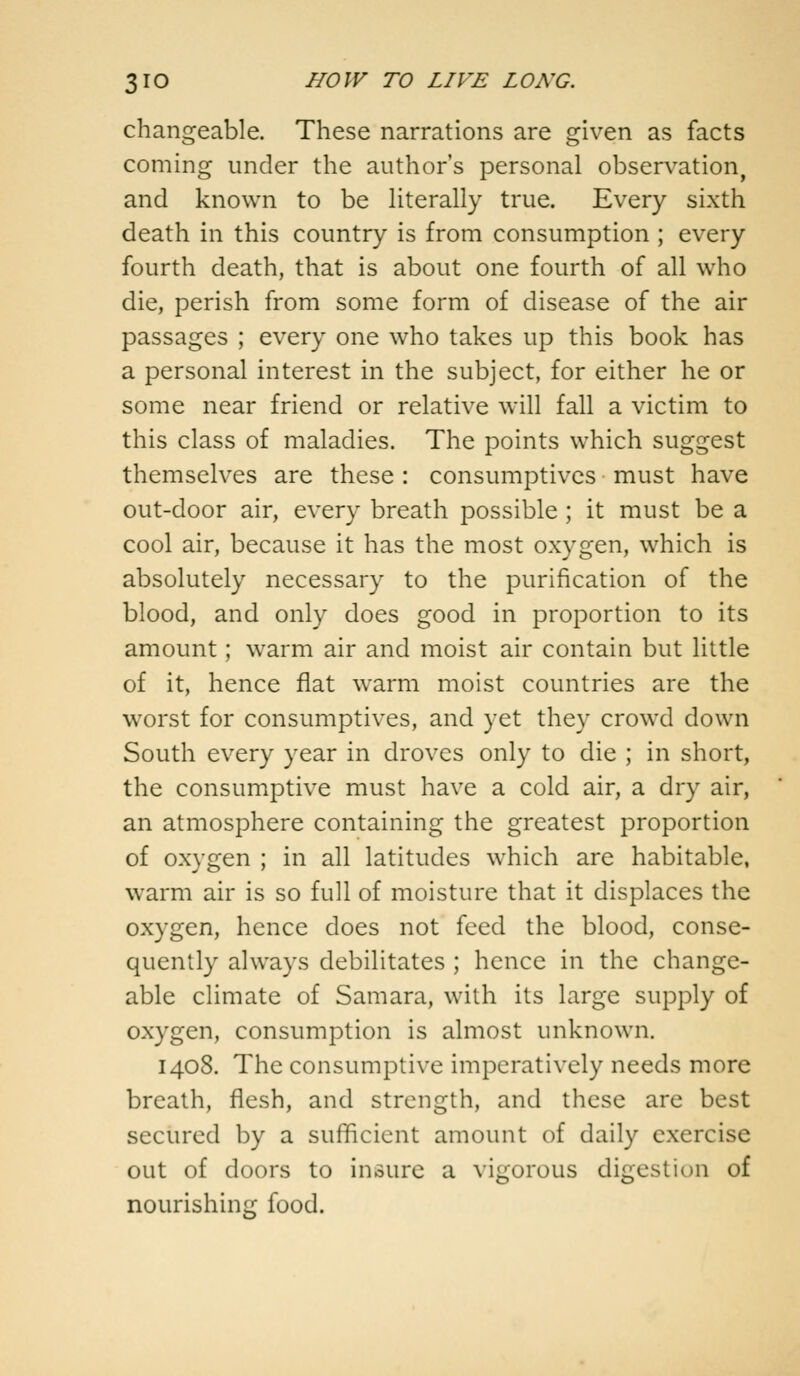 changeable. These narrations are given as facts coming under the author's personal observation, and known to be literally true. Every sixth death in this country is from consumption ; every fourth death, that is about one fourth of all who die, perish from some form of disease of the air passages ; every one who takes up this book has a personal interest in the subject, for either he or some near friend or relative will fall a victim to this class of maladies. The points which suggest themselves are these : consumptives must have out-door air, every breath possible ; it must be a cool air, because it has the most oxygen, which is absolutely necessary to the purification of the blood, and only does good in proportion to its amount; warm air and moist air contain but little of it, hence flat warm moist countries are the worst for consumptives, and yet they crowd down South every year in droves only to die ; in short, the consumptive must have a cold air, a dry air, an atmosphere containing the greatest proportion of oxygen ; in all latitudes which are habitable, warm air is so full of moisture that it displaces the oxygen, hence does not feed the blood, conse- quently always debilitates ; hence in the change- able climate of Samara, with its large supply of oxygen, consumption is almost unknown. 1408. The consumptive imperatively needs more breath, flesh, and strength, and these are best secured by a sufficient amount of daily exercise out of doors to insure a vigorous digestion of nourishing food.