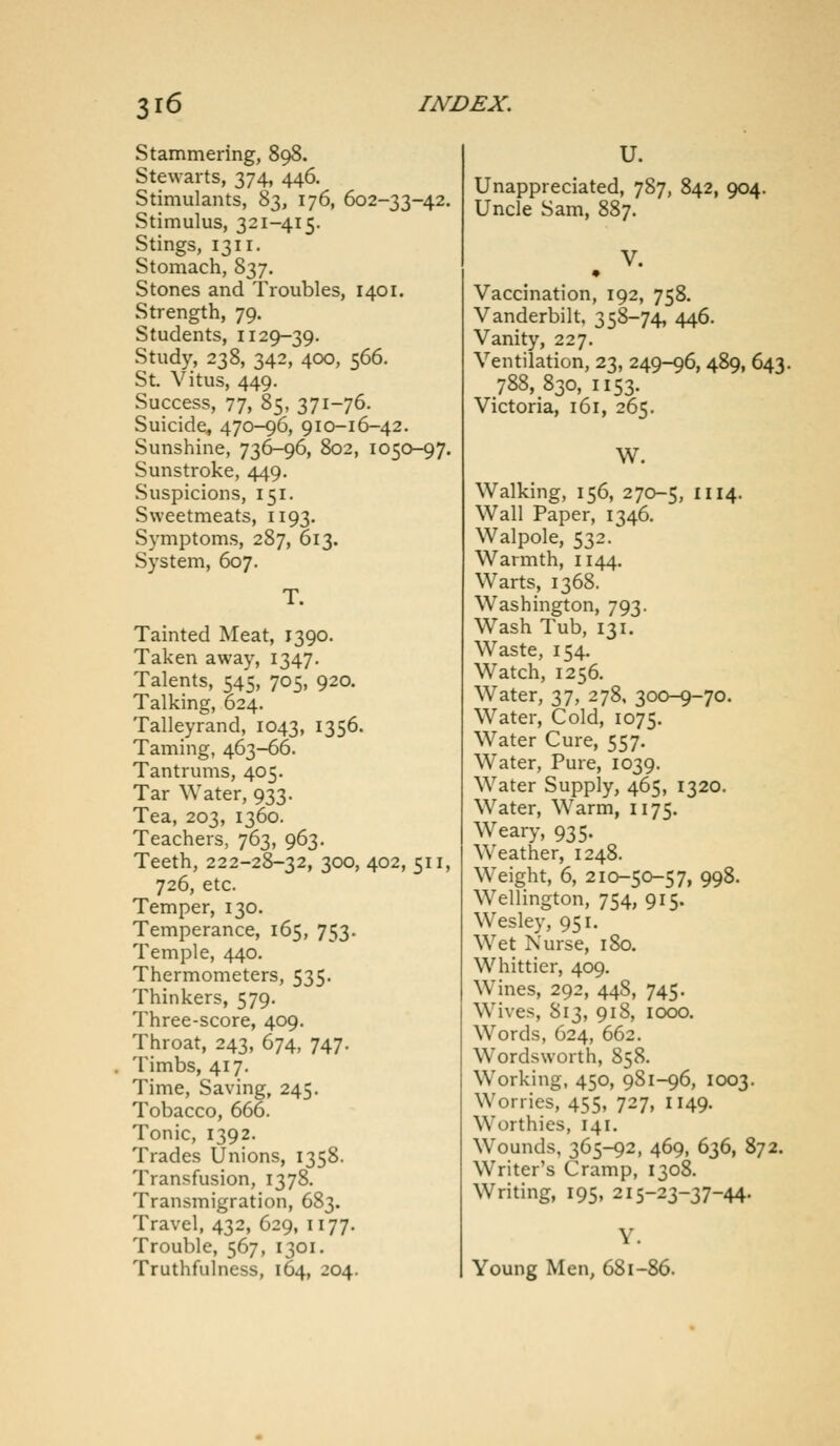 Stammering, 898. Stewarts, 374, 446. Stimulants, 83, 176, 602-33-42. Stimulus, 321-415. Stings, 1311. Stomach, 837. Stones and Troubles, 1401. Strength, 79. Students, 1129-39. Study, 238, 342, 400, 566. St. Vitus, 449. Success, 77, 85, 371-76. Suicide, 470-96, 910-16-42. Sunshine, 736-96, 802, 1050-97. Sunstroke, 449. Suspicions, 151. Sweetmeats, 1193. Symptoms, 287, 613. System, 607. T. Tainted Meat, 1390. Taken away, 1347. Talents, 545, 705, 920. Talking, 624. Talleyrand, 1043, 1356. Taming, 463-66. Tantrums, 405. Tar Water, 933. Tea, 203, 1360. Teachers, 763, 963. Teeth, 222-28-32, 300, 402, 511, 726, etc. Temper, 130. Temperance, 165, 753. Temple, 440. Thermometers, 535. Thinkers, 579. Three-score, 409. Throat, 243, 674, 747. Timbs, 417. Time, Saving, 245. Tobacco, 666. Tonic, 1392. Trades Unions, 1358. Transfusion, 1378. Transmigration, 683. Travel, 432, 629, 1177. Trouble, 567, 1301. Truthfulness, 164, J04. U. Unappreciated, 787, 842, 904. Uncle Sam, 887. Vaccination, 192, 758. Vanderbilt, 358-74, 446. Vanity, 227. Ventilation, 23, 249-96, 489, 643. 788, 830, 1153. Victoria, 161, 265. W. Walking, 156, 270-5, 1114. Wall Paper, 1346. Walpole, 532. Warmth, 1144. Warts, 1368. Washington, 793. Wash Tub, 131. Waste, 154. Watch, 1256. Water, 37, 278, 300-9-70. Water, Cold, 1075. Water Cure, 557. Water, Pure, 1039. Water Supply, 465, 1320. Water, Warm, 1175. Weary, 935. Weather, 1248. Weight, 6, 210-50-57, 998. Wellington, 754, 915. Wesley, 951. Wet Nurse, 1S0. Whittier, 409. Wines, 292, 448, 745. Wives, 813, 918, 1000. Words, 624, 662. Wordsworth, 858. Working, 450, 9S1-96, 1003. Worries, 455, 727, 1149. Worthies, 141. Wounds, 365-92, 469, 636, 872. Writer's Cramp, 1308. Writing, 195, 215-23-37-44. V. Young Men, 681-86.