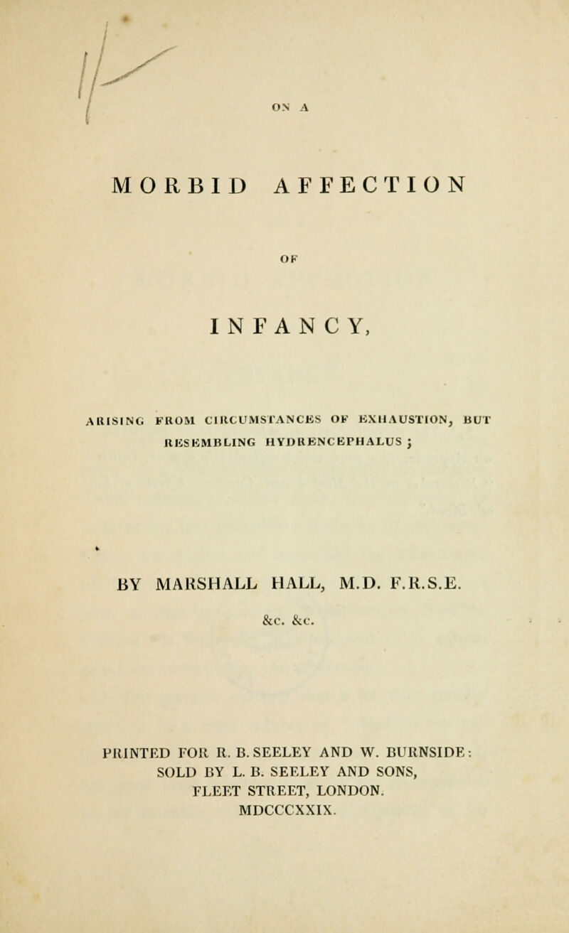 MORBID AFFECTION OF INFANCY, ARISING FROM CIRCUMSTANCES OF EXHAUSTION, BUT RKSKMBLING HYDRBNCKPHALUS ; BY MARSHALL HALL, M.D. F.R.S.E. &c. &c. PRINTED FOR R. B. SEELEY AND W. BURNSIDE: SOLD BY L. B. SEELEY AND SONS, FLEET STREET, LONDON. MDCCCXXIX.