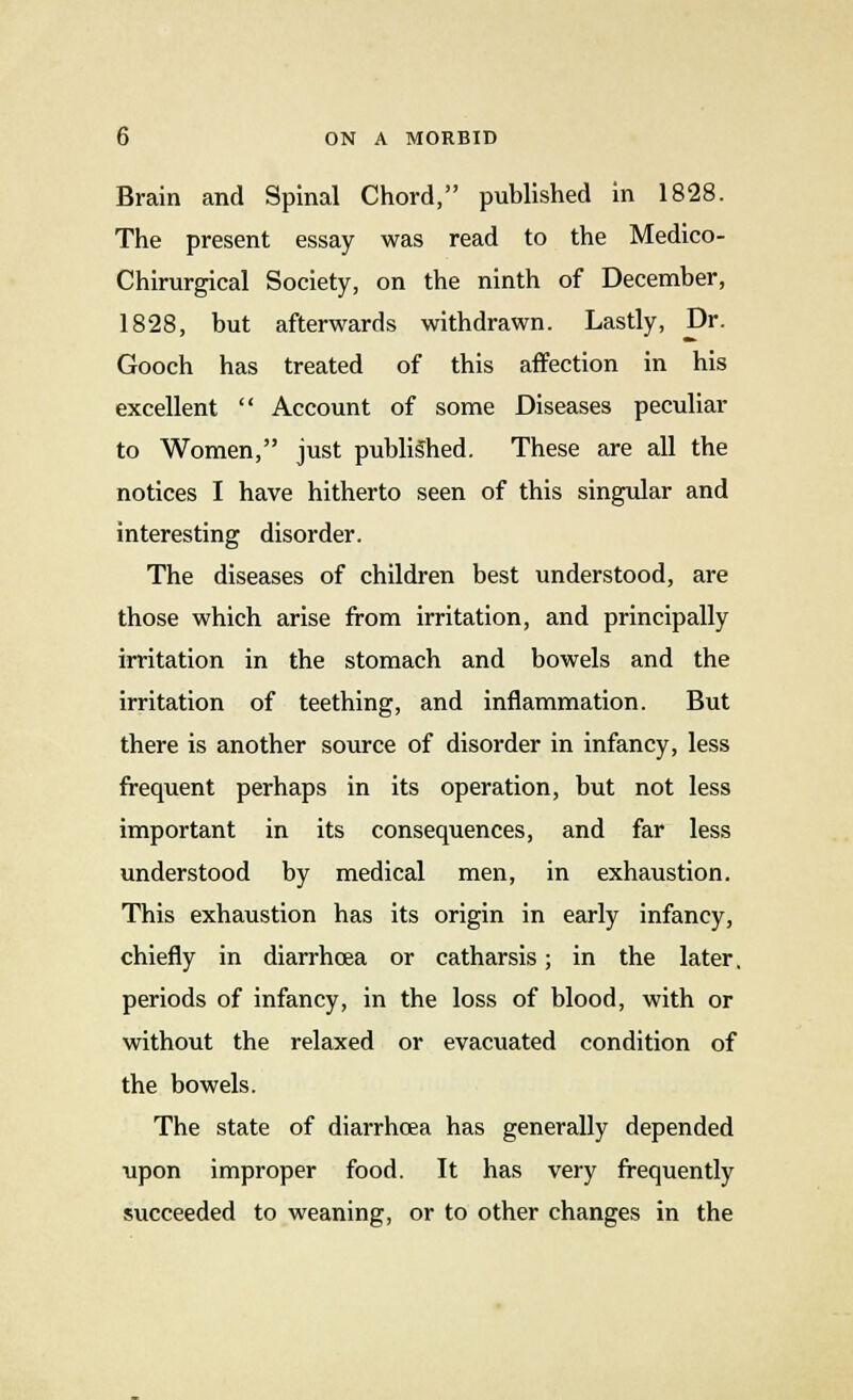 Brain and Spinal Chord, published in 1828. The present essay was read to the Medico- Chirurgical Society, on the ninth of December, 1828, but afterwards withdrawn. Lastly, Dr. Gooch has treated of this affection in his excellent  Account of some Diseases peculiar to Women, just published. These are all the notices I have hitherto seen of this singular and interesting disorder. The diseases of children best understood, are those which arise from irritation, and principally irritation in the stomach and bowels and the irritation of teething, and inflammation. But there is another source of disorder in infancy, less frequent perhaps in its operation, but not less important in its consequences, and far less understood by medical men, in exhaustion. This exhaustion has its origin in early infancy, chiefly in diarrhoea or catharsis; in the later, periods of infancy, in the loss of blood, with or without the relaxed or evacuated condition of the bowels. The state of diarrhoea has generally depended upon improper food. It has very frequently succeeded to weaning, or to other changes in the