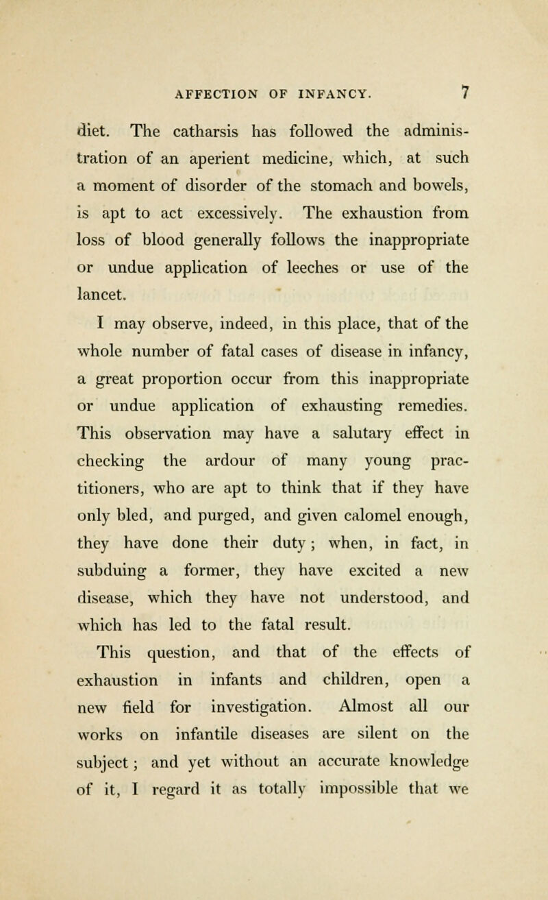 diet. The catharsis has followed the adminis- tration of an aperient medicine, which, at such a moment of disorder of the stomach and bowels, is apt to act excessively. The exhaustion from loss of blood generally follows the inappropriate or undue application of leeches or use of the lancet. I may observe, indeed, in this place, that of the whole number of fatal cases of disease in infancy, a great proportion occur from this inappropriate or undue application of exhausting remedies. This observation may have a salutary effect in checking the ardour of many young prac- titioners, who are apt to think that if they have only bled, and purged, and given calomel enough, they have done their duty; when, in fact, in subduing a former, they have excited a new disease, which they have not understood, and which has led to the fatal result. This question, and that of the effects of exhaustion in infants and children, open a new field for investigation. Almost all our works on infantile diseases are silent on the subject; and yet without an accurate knowledge of it, I regard it as totally impossible that we