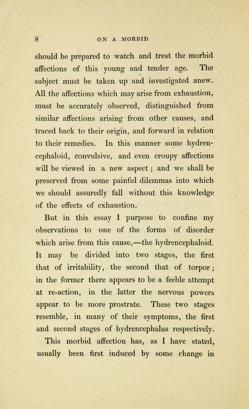 should be prepared to watch and treat the morbid affections of this young and tender age. The subject must be taken up and investigated anew. All the affections which may arise from exhaustion, must be accurately observed, distinguished from similar affections arising from other causes, and traced back to their origin, and forward in relation to their remedies. In this manner some hydren- cephaloid, convulsive, and even croupy affections will be viewed in a new aspect ; and we shall be preserved from some painful dilemmas into which we should assuredly fall without this knowledge of the effects of exhaustion. But in this essay I purpose to confine my observations to one of the forms of disorder which arise from this cause,—the hydrencephaloid. It may be divided into two stages, the first that of irritability, the second that of torpor; in the former there appears to be a feeble attempt at re-action, in the latter the nervous powers appear to be more prostrate. These two stages resemble, in many of their symptoms, the first and second stages of hydrencephalus respectively. This morbid affection has, as I have stated, usually been first induced by some change in