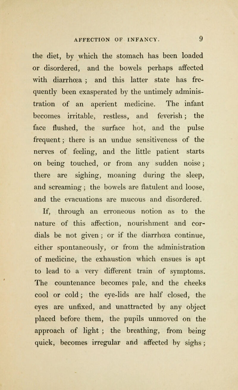 the diet, by which the stomach has been loaded or disordered, and the bowels perhaps affected with diarrhoea ; and this latter state has fre- quently been exasperated by the untimely adminis- tration of an aperient medicine. The infant becomes irritable, restless, and feverish; the face flushed, the surface hot, and the pulse frequent; there is an undue sensitiveness of the nerves of feeling, and the little patient starts on being touched, or from any sudden noise; there are sighing, moaning during the sleep, and screaming ; the bowels are flatulent and loose, and the evacuations are mucous and disordered. If, through an erroneous notion as to the nature of this affection, nourishment and cor- dials be not given; or if the diarrhoea continue, either spontaneously, or from the administration of medicine, the exhaustion which ensues is apt to lead to a very different train of symptoms. The countenance becomes pale, and the cheeks cool or cold; the eye-lids are half closed, the eyes are unfixed, and unattracted by any object placed before them, the pupils unmoved on the approach of light ; the breathing, from being quick, becomes irregular and affected by sighs;