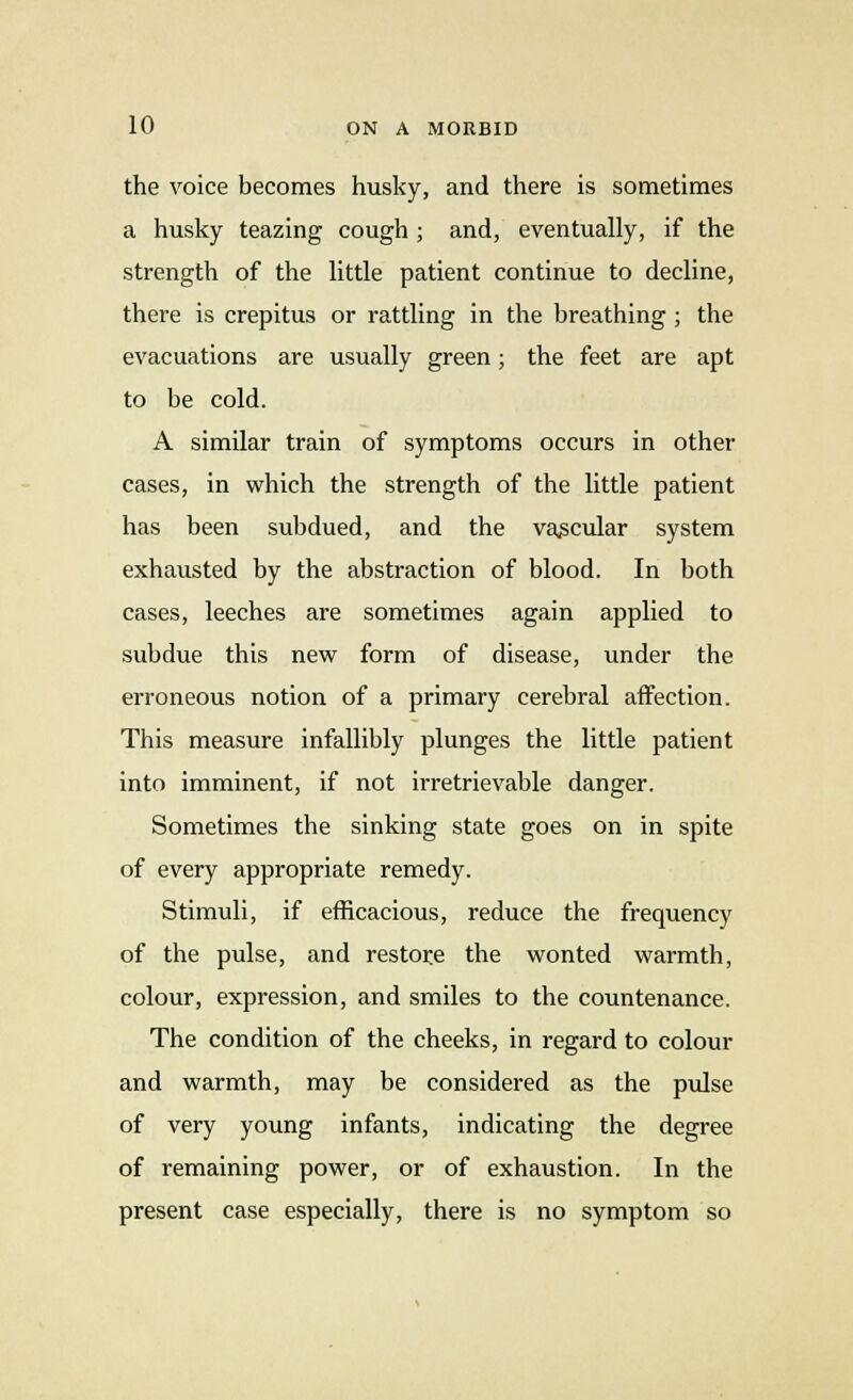 the voice becomes husky, and there is sometimes a husky teazing cough ; and, eventually, if the strength of the little patient continue to decline, there is crepitus or rattling in the breathing ; the evacuations are usually green; the feet are apt to be cold. A similar train of symptoms occurs in other cases, in which the strength of the little patient has been subdued, and the vascular system exhausted by the abstraction of blood. In both cases, leeches are sometimes again applied to subdue this new form of disease, under the erroneous notion of a primary cerebral affection. This measure infallibly plunges the little patient into imminent, if not irretrievable danger. Sometimes the sinking state goes on in spite of every appropriate remedy. Stimuli, if efficacious, reduce the frequency of the pulse, and restore the wonted warmth, colour, expression, and smiles to the countenance. The condition of the cheeks, in regard to colour and warmth, may be considered as the pulse of very young infants, indicating the degree of remaining power, or of exhaustion. In the present case especially, there is no symptom so