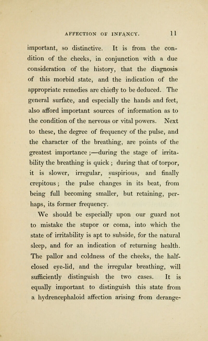 important, so distinctive. It is from the con- dition of the cheeks, in conjunction with a due consideration of the history, that the diagnosis of this morbid state, and the indication of the appropriate remedies are chiefly to he deduced. The general surface, and especially the hands and feet, also afford important sources of information as to the condition of the nervous or vital powers. Next to these, the degree of frequency of the pulse, and the character of the breathing, are points of the greatest importance ;—during the stage of irrita- bility the breathing is quick ; during that of torpor, it is slower, irregular, suspirious, and finally crepitous; the pulse changes in its beat, from being full becoming smaller, but retaining, per- haps, its former frequency. We should be especially upon our guard not to mistake the stupor or coma, into which the state of irritability is apt to subside, for the natural sleep, and for an indication of returning health. The pallor and coldness of the cheeks, the half- closed eye-lid, and the irregular breathing, will sufficiently distinguish the two cases. It is equally important to distinguish this state from a hydrencephaloid affection arising from derange-