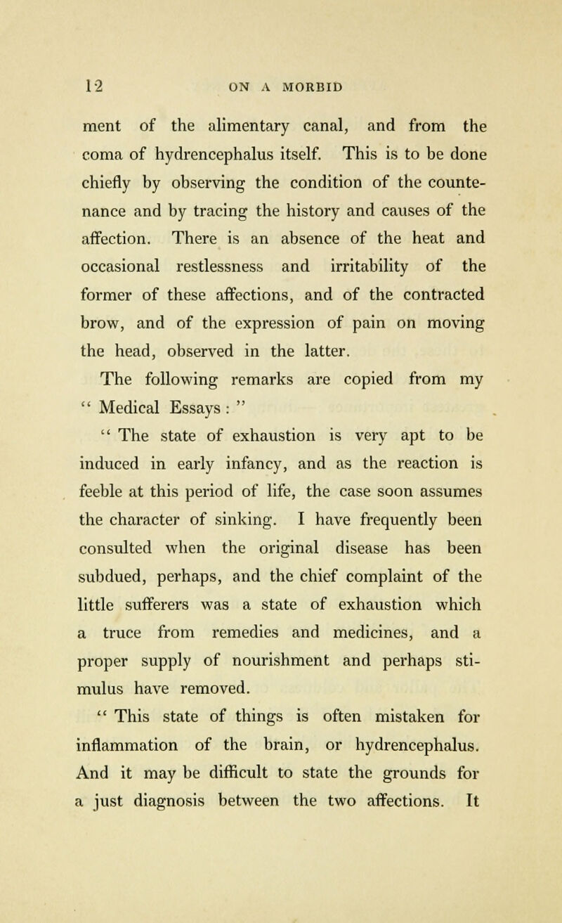 ment of the alimentary canal, and from the coma of hydrencephalus itself. This is to be done chiefly by observing the condition of the counte- nance and by tracing the history and causes of the affection. There is an absence of the heat and occasional restlessness and irritability of the former of these affections, and of the contracted brow, and of the expression of pain on moving the head, observed in the latter. The following remarks are copied from my  Medical Essays :   The state of exhaustion is very apt to be induced in early infancy, and as the reaction is feeble at this period of life, the case soon assumes the character of sinking. I have frequently been consulted when the original disease has been subdued, perhaps, and the chief complaint of the little sufferers was a state of exhaustion which a truce from remedies and medicines, and a proper supply of nourishment and perhaps sti- mulus have removed.  This state of things is often mistaken for inflammation of the brain, or hydrencephalus. And it may be difficult to state the grounds for a just diagnosis between the two affections. It