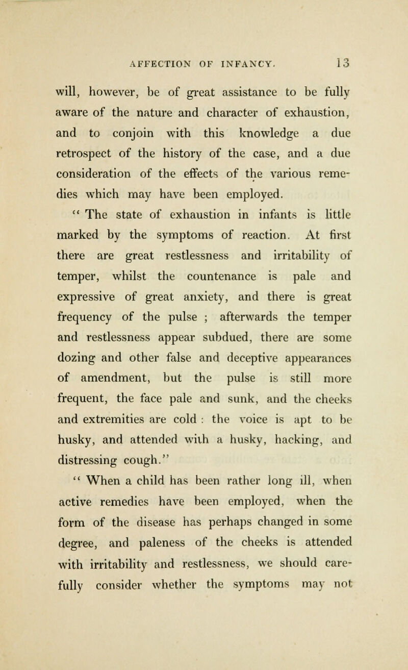 will, however, be of great assistance to be fully aware of the nature and character of exhaustion, and to conjoin with this knowledge a due retrospect of the history of the case, and a due consideration of the effects of the various reme- dies which may have been employed.  The state of exhaustion in infants is little marked by the symptoms of reaction. At first there are great restlessness and irritability of temper, whilst the countenance is pale and expressive of great anxiety, and there is great frequency of the pulse ; afterwards the temper and restlessness appear subdued, there are some dozing and other false and deceptive appearances of amendment, but the pulse is still more frequent, the face pale and sunk, and the cheeks and extremities are cold : the voice is apt to be husky, and attended wiih a husky, hacking, and distressing cough.  When a child has been rather long ill, when active remedies have been employed, when the form of the disease has perhaps changed in some degree, and paleness of the cheeks is attended with irritability and restlessness, we should care- fully consider whether the symptoms may not