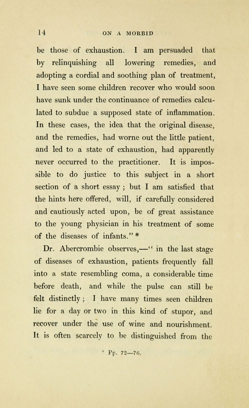 be those of exhaustion. I am persuaded that by relinquishing all lowering remedies, and adopting a cordial and soothing plan of treatment, I have seen some children recover who would soon have sunk under the continuance of remedies calcu- lated to subdue a supposed state of inflammation. In these cases, the idea that the original disease, and the remedies, had worne out the little patient, and led to a state of exhaustion, had apparently never occurred to the practitioner. It is impos- sible to do justice to this subject in a short section of a short essay ; but I am satisfied that the hints here offered, will, if carefully considered and cautiously acted upon, be of great assistance to the young physician in his treatment of some of the diseases of infants. * Dr. Abercrombie observes,— in the last stage of diseases of exhaustion, patients frequently fall into a state resembling coma, a considerable time before death, and while the pulse can still be felt distinctly ; I have many times seen children lie for a day or two in this kind of stupor, and recover under the use of wine and nourishment. It is often scarcely to be distinguished from the * Pp. 72—76.