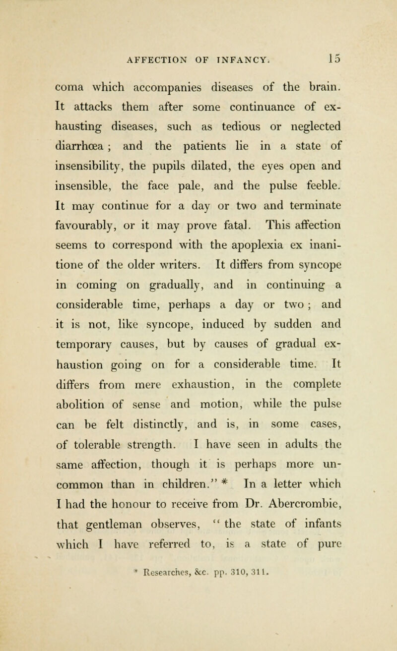 coma which accompanies diseases of the brain. It attacks them after some continuance of ex- hausting diseases, such as tedious or neglected diarrhoea ; and the patients lie in a state of insensibility, the pupils dilated, the eyes open and insensible, the face pale, and the pulse feeble. It may continue for a day or two and terminate favourably, or it may prove fatal. This affection seems to correspond with the apoplexia ex inani- tione of the older writers. It differs from syncope in coming on gradually, and in continuing a considerable time, perhaps a day or two ; and it is not, like syncope, induced by sudden and temporary causes, but by causes of gradual ex- haustion going on for a considerable time. It differs from mere exhaustion, in the complete abolition of sense and motion, while the pulse can be felt distinctly, and is, in some cases, of tolerable strength. I have seen in adults the same affection, though it is perhaps more un- common than in children. * In a letter which I had the honour to receive from Dr. Abercrombie, that gentleman observes,  the state of infants which I have referred to, is a state of pure  Researches, &c. pp. 310, 311.