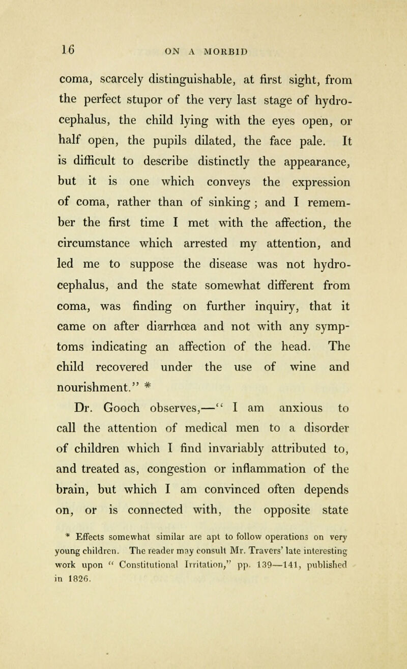 coma, scarcely distinguishable, at first sight, from the perfect stupor of the very last stage of hydro- cephalus, the child lying with the eyes open, or half open, the pupils dilated, the face pale. It is difficult to describe distinctly the appearance, but it is one which conveys the expression of coma, rather than of sinking ; and I remem- ber the first time I met with the affection, the circumstance which arrested my attention, and led me to suppose the disease was not hydro- cephalus, and the state somewhat different from coma, was finding on further inquiry, that it came on after diarrhoea and not with any symp- toms indicating an affection of the head. The child recovered under the use of wine and nourishment. * Dr. Gooch observes,— I am anxious to call the attention of medical men to a disorder of children which I find invariably attributed to, and treated as, congestion or inflammation of the brain, but which I am convinced often depends on, or is connected with, the opposite state * Effects somewhat similar are apt to follow operations on very young children. The reader may consult Mr. Travers' late interesting work upon  Constitutional Irritation, pp. 139—141, published in 1826.