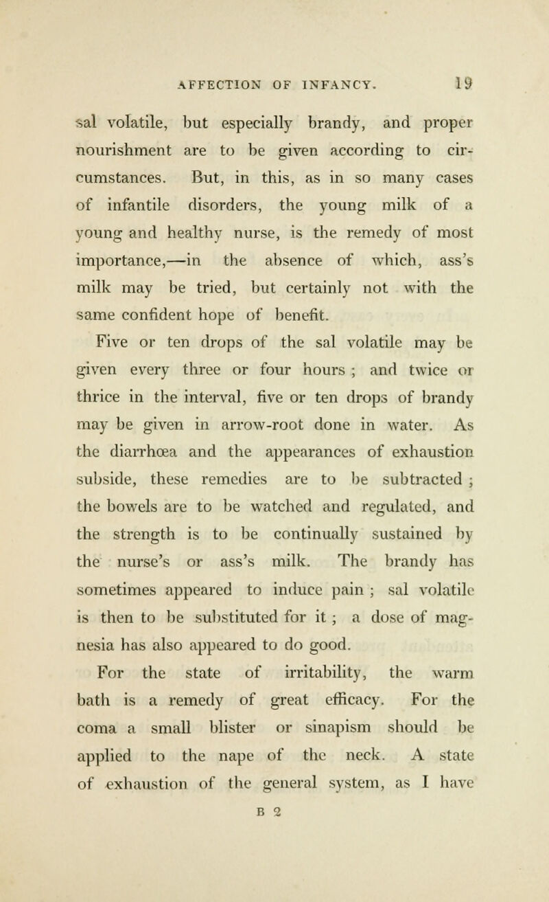 sal volatile, but especially brandy, and proper nourishment are to be given according to cir- cumstances. But, in this, as in so many cases of infantile disorders, the young milk of a young and healthy nurse, is the remedy of most importance,—in the absence of which, ass's milk may be tried, but certainly not with the same confident hope of benefit. Five or ten drops of the sal volatile may be given every three or four hours ; and twice or thrice in the interval, five or ten drops of brandy may be given in arrow-root done in water. As the diarrhoea and the appearances of exhaustion subside, these remedies are to be subtracted ; the bowels are to be watched and regulated, and the strength is to be continually sustained by the nurse's or ass's milk. The brandy has sometimes appeared to induce pain ; sal volatile is then to be substituted for it; a dose of mag- nesia has also appeared to do good. For the state of irritability, the warm bath is a remedy of great efficacy. For the coma a small blister or sinapism should be applied to the nape of the neck. A state of exhaustion of the general system, as I have B 2