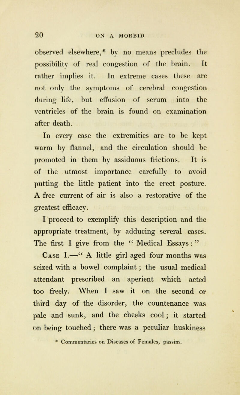 observed elsewhere,* by no means precludes the possibility of real congestion of the brain. It rather implies it. In extreme cases these are not only the symptoms of cerebral congestion during life, but effusion of serum into the ventricles of the brain is found on examination after death. In every case the extremities are to be kept warm by flannel, and the circulation should be promoted in them by assiduous frictions. It is of the utmost importance carefully to avoid putting the little patient into the erect posture. A free current of air is also a restorative of the greatest efficacy. I proceed to exemplify this description and the appropriate treatment, by adducing several cases. The first I give from the  Medical Essays: Case I.— A little girl aged four months was seized with a bowel complaint; the usual medical attendant prescribed an aperient which acted too freely. When I saw it on the second or third day of the disorder, the countenance was pale and sunk, and the cheeks cool; it started on being touched; there was a peculiar huskiness * Commentaries on Diseases of Females, passim.