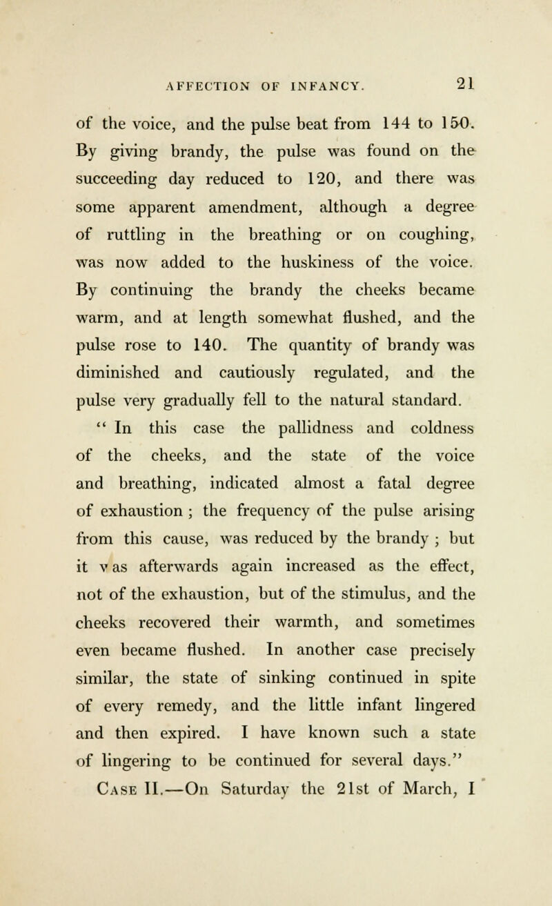 of the voice, and the pulse beat from 144 to l&O. By giving brandy, the pulse was found on the succeeding day reduced to 120, and there was some apparent amendment, although a degree of rattling in the breathing or on coughing, was now added to the huskiness of the voice. By continuing the brandy the cheeks became warm, and at length somewhat flushed, and the pulse rose to 140. The quantity of brandy was diminished and cautiously regulated, and the pulse very gradually fell to the natural standard.  In this case the pallidness and coldness of the cheeks, and the state of the voice and breathing, indicated almost a fatal degree of exhaustion ; the frequency of the pulse arising from this cause, was reduced by the brandy ; but it vas afterwards again increased as the effect, not of the exhaustion, but of the stimulus, and the cheeks recovered their warmth, and sometimes even became flushed. In another case precisely similar, the state of sinking continued in spite of every remedy, and the little infant lingered and then expired. I have known such a state of lingering to be continued for several days. Case II.—On Saturday the 21st of March, I