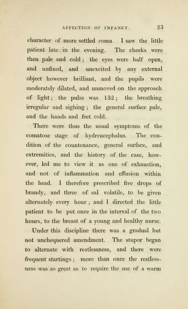 character of more settled coma. I saw the little patient late in the evening. The cheeks were then pale and cold ; the eyes were half open, and unfixed, and unexcited by any external object however brilliant, and the pupils were moderately dilated, and unmoved on the approach of light; the pulse was 132 ; the breathing irregular and sighing ; the general surface pale, and the hands and feet cold. There were thus the usual symptoms of the comatose stage of hydrencephalus. The con- dition of the countenance, general surface, and extremities, and the history of the case, how- ever, led me to view it as one of exhaustion, and not of inflammation and effusion within the head. I therefore prescribed five drops of brandy, and three of sal volatile, to be given alternately every hour ; and I directed the little patient to be put once in the interval of the two hours, to the breast of a young and healthy nurse. Under this discipline there was a gradual but not unchequered amendment. The stupor began to alternate with restlessness, and there were frequent startings ; more than once the restless- ness was so great as to require the use of a warm