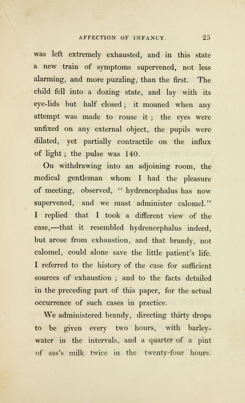 was left extremely exhausted, and in this state a new train of symptoms supervened, not less alarming, and more puzzling, than the first. The child fell into a dozing state, and lay with its eye-lids but half closed; it moaned when any attempt was made to rouse it ; the eyes were unfixed on any external object, the pupils were dilated, yet partially contractile on the influx of light; the pulse was 140. On withdrawing into an adjoining room, the medical gentleman whom I had the pleasure of meeting, observed,  hydrencephalus has now supervened, and we must administer calomel. I replied that I took a different view of the case,—that it resembled hydrencephalus indeed, but arose from exhaustion, and that brandy, not calomel, could alone save the little patient's life. I referred to the history of the case for sufficient sources of exhaustion ; and to the facts detailed in the preceding part of this paper, for the actual occurrence of such cases in practice. We administered brandy, directing thirty drops to be given every two hours, with barley- water in the intervals, and a quarter of a pint of ass's milk twice in the twenty-four hours.