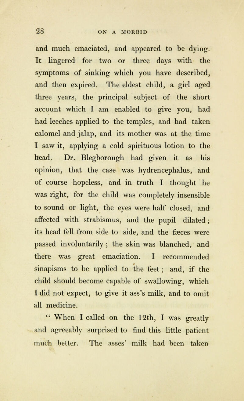 and much emaciated, and appeared to be dying. It lingered for two or three days with the symptoms of sinking which you have described, and then expired. The eldest child, a girl aged three years, the principal subject of the short account which I am enabled to give you, had had leeches applied to the temples, and had taken calomel and jalap, and its mother was at the time I saw it, applying a cold spirituous lotion to the head. Dr. Blegborough had given it as his opinion, that the case was hydrencephalus, and of course hopeless, and in truth I thought he was right, for the child was completely insensible to sound or light, the eyes were half closed, and affected with strabismus, and the pupil dilated; its head fell from side to side, and the feces were passed involuntarily ; the skin was blanched, and there was great emaciation. I recommended sinapisms to be applied to the feet; and, if the child should become capable of swallowing, which I did not expect, to give it ass's milk, and to omit all medicine.  When I called on the 12th, I was greatly and agreeably surprised to find this little patient much better. The asses' milk had been taken