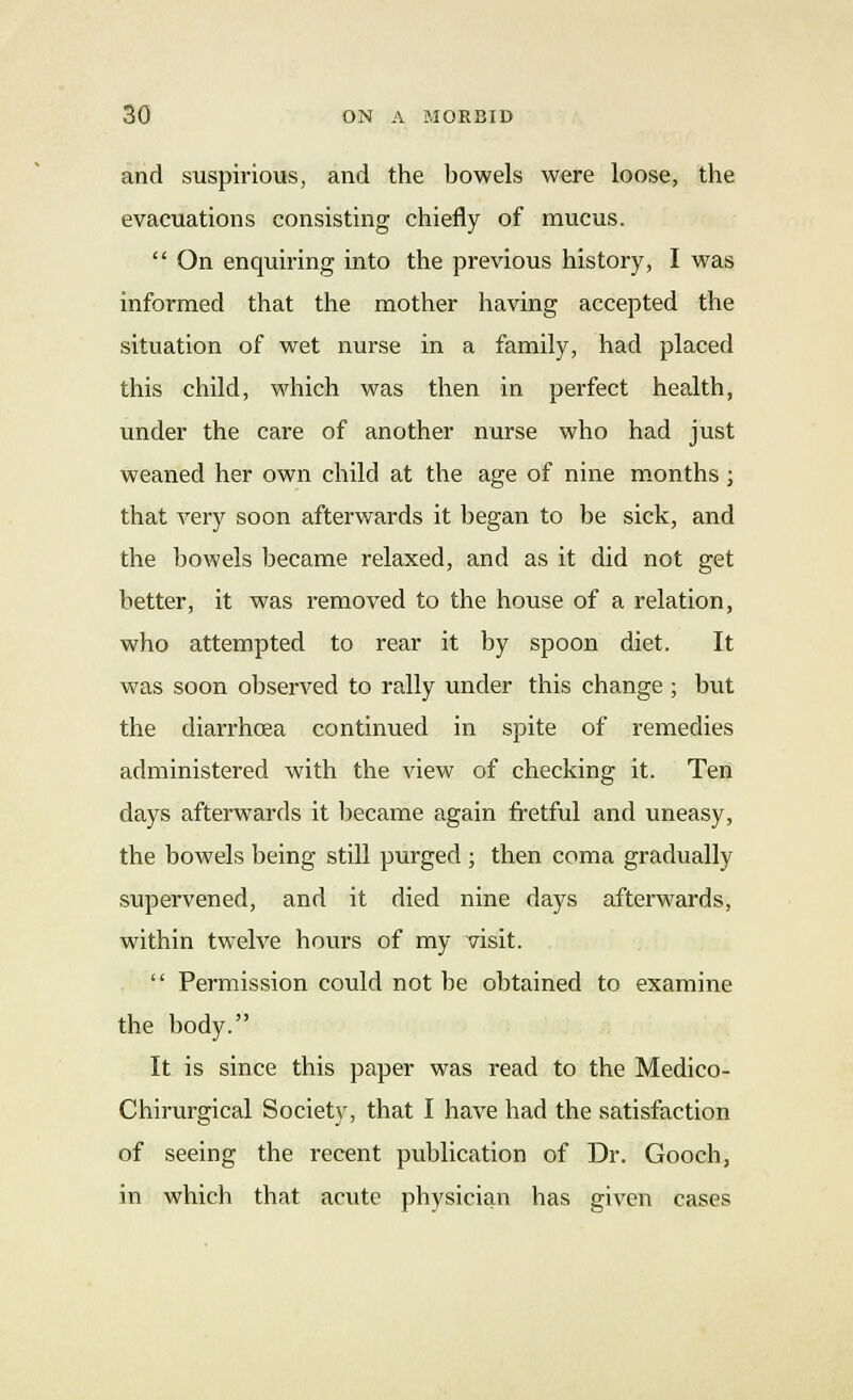 and suspirious, and the bowels were loose, the evacuations consisting chiefly of mucus.  On enquiring into the previous history, I was informed that the mother having accepted the situation of wet nurse in a family, had placed this child, which was then in perfect health, under the care of another nurse who had just weaned her own child at the age of nine months ; that very soon afterwards it began to be sick, and the bowels became relaxed, and as it did not get better, it was removed to the house of a relation, who attempted to rear it by spoon diet. It was soon observed to rally under this change ; but the diarrhoea continued in spite of remedies administered with the view of checking it. Ten days afterwards it became again fretful and uneasy, the bowels being still purged ; then coma gradually supervened, and it died nine days afterwards, within twelve hours of my visit.  Permission could not be obtained to examine the body. It is since this paper was read to the Medico- Chirurgical Society, that I have had the satisfaction of seeing the recent publication of Dr. Gooch, in which that acute physician has given cases