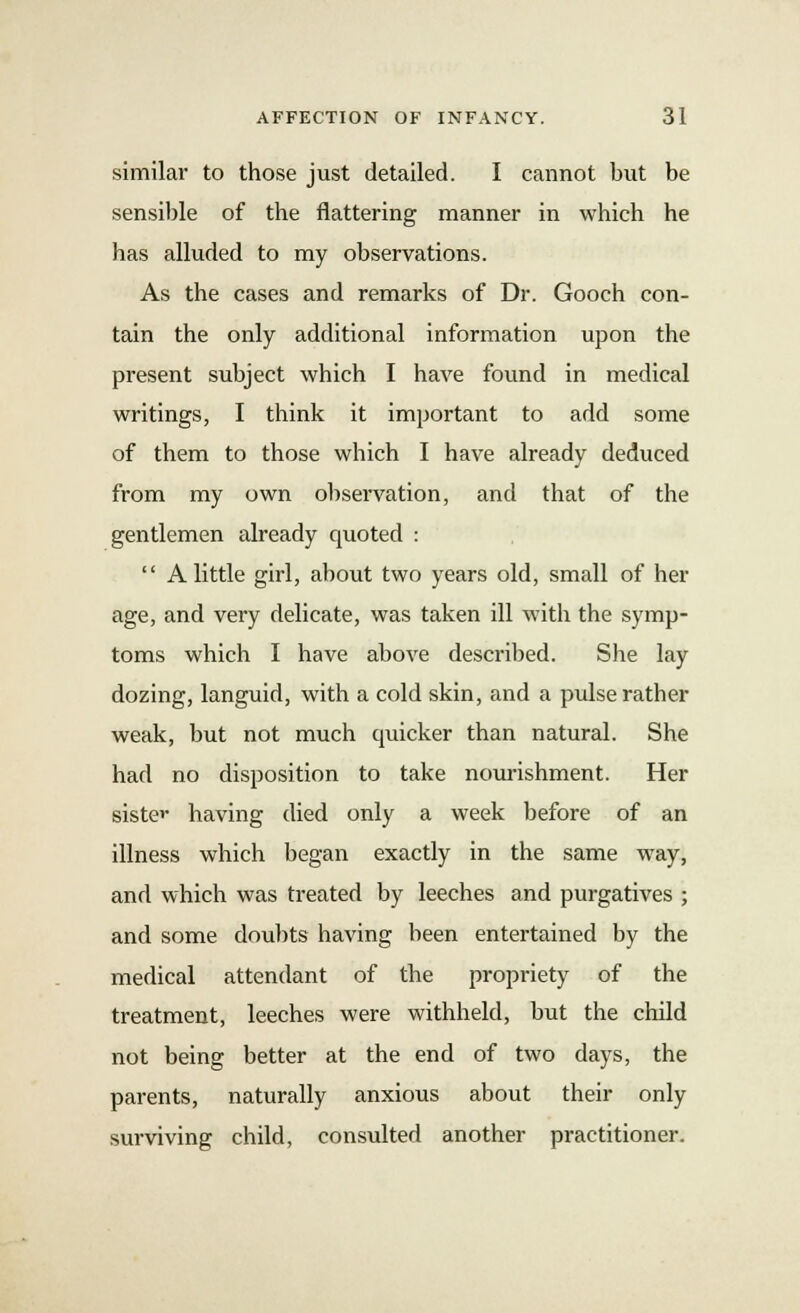 similar to those just detailed. I cannot but be sensible of the nattering manner in which he has alluded to my observations. As the cases and remarks of Dr. Gooch con- tain the only additional information upon the present subject which I have found in medical writings, I think it important to add some of them to those which I have already deduced from my own observation, and that of the gentlemen already quoted :  A little girl, about two years old, small of her age, and very delicate, was taken ill with the symp- toms which I have above described. She lay dozing, languid, with a cold skin, and a pulse rather weak, but not much quicker than natural. She had no disposition to take nourishment. Her siste^ having died only a week before of an illness which began exactly in the same way, and which was treated by leeches and purgatives ; and some doubts having been entertained by the medical attendant of the propriety of the treatment, leeches were withheld, but the child not being better at the end of two days, the parents, naturally anxious about their only surviving child, consulted another practitioner.