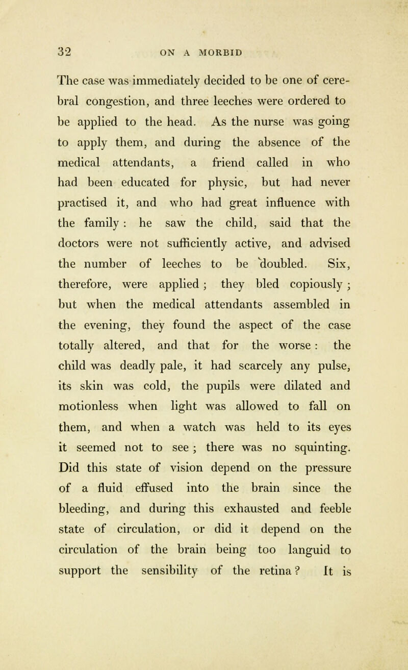 The case was immediately decided to be one of cere- bral congestion, and three leeches were ordered to be applied to the head. As the nurse was going to apply them, and during the absence of the medical attendants, a friend called in who had been educated for physic, but had never practised it, and who had great influence with the family : he saw the child, said that the doctors were not sufficiently active, and advised the number of leeches to be doubled. Six, therefore, were applied; they bled copiously; but when the medical attendants assembled in the evening, they found the aspect of the case totally altered, and that for the worse : the child was deadly pale, it had scarcely any pulse, its skin was cold, the pupils were dilated and motionless when light was allowed to fall on them, and when a watch was held to its eyes it seemed not to see ; there was no squinting. Did this state of vision depend on the pressure of a fluid effused into the brain since the bleeding, and during this exhausted and feeble state of circulation, or did it depend on the circulation of the brain being too languid to support the sensibility of the retina ? It is