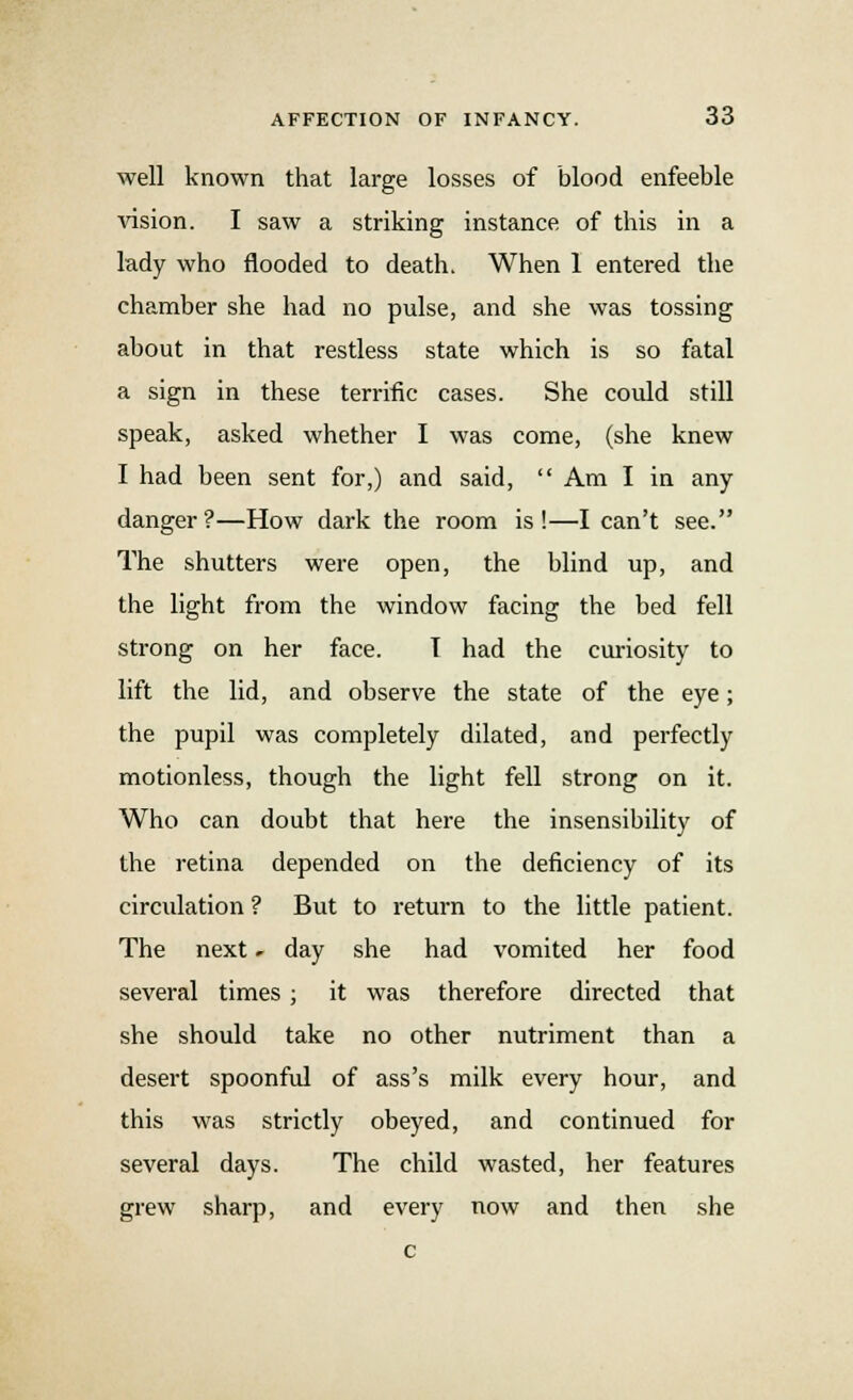 well known that large losses of blood enfeeble vision. I saw a striking instance of this in a lady who flooded to death. When 1 entered the chamber she had no pulse, and she was tossing about in that restless state which is so fatal a sign in these terrific cases. She could still speak, asked whether I was come, (she knew I had been sent for,) and said,  Am I in any danger?—How dark the room is!—I can't see. The shutters were open, the blind up, and the light from the window facing the bed fell strong on her face. I had the curiosity to lift the lid, and observe the state of the eye; the pupil was completely dilated, and perfectly motionless, though the light fell strong on it. Who can doubt that here the insensibility of the retina depended on the deficiency of its circulation ? But to return to the little patient. The next » day she had vomited her food several times ; it was therefore directed that she should take no other nutriment than a desert spoonful of ass's milk every hour, and this was strictly obeyed, and continued for several days. The child wasted, her features grew sharp, and every now and then she c