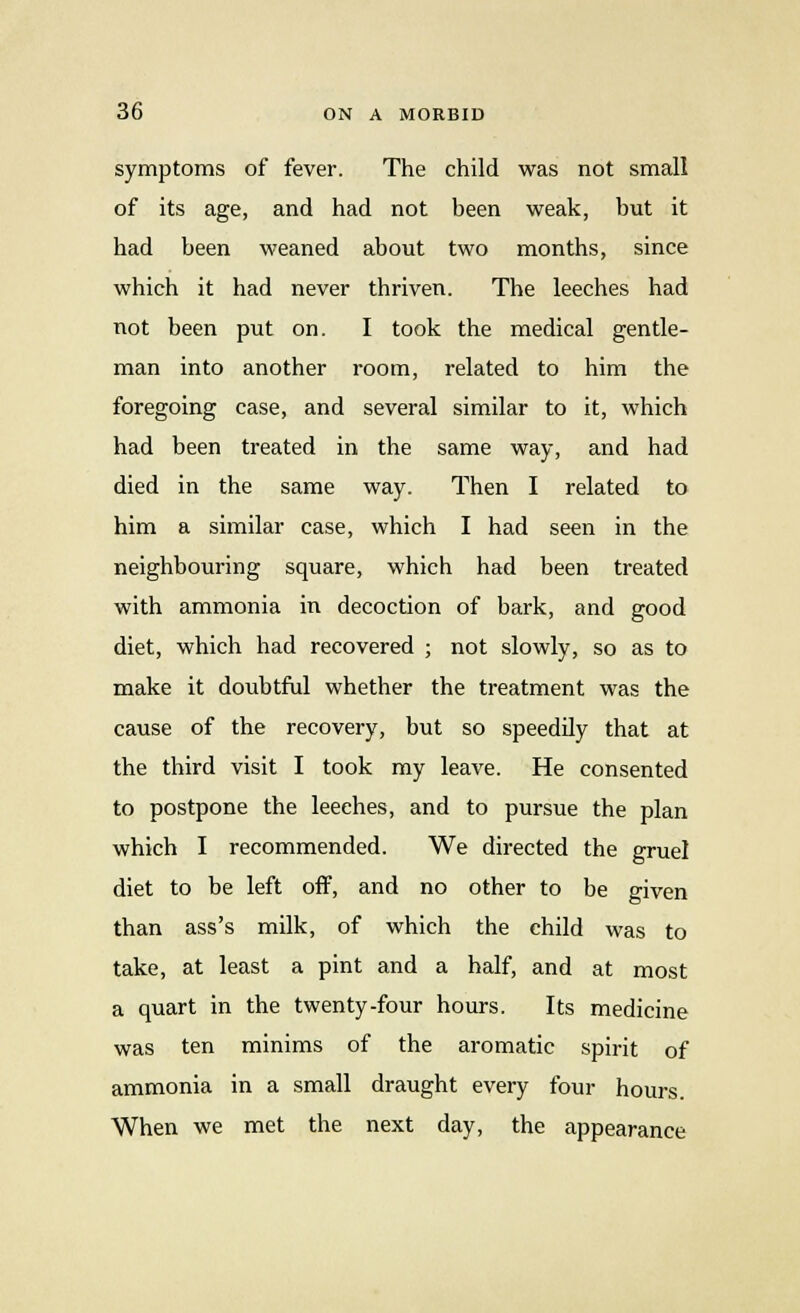symptoms of fever. The child was not small of its age, and had not been weak, hut it had been weaned about two months, since which it had never thriven. The leeches had not been put on. I took the medical gentle- man into another room, related to him the foregoing case, and several similar to it, which had been treated in the same way, and had died in the same way. Then I related to him a similar case, which I had seen in the neighbouring square, which had been treated with ammonia in decoction of bark, and good diet, which had recovered ; not slowly, so as to make it doubtful whether the treatment was the cause of the recovery, but so speedily that at the third visit I took my leave. He consented to postpone the leeches, and to pursue the plan which I recommended. We directed the gruel diet to be left off, and no other to be given than ass's milk, of which the child was to take, at least a pint and a half, and at most a quart in the twenty-four hours. Its medicine was ten minims of the aromatic spirit of ammonia in a small draught every four hours. When we met the next day, the appearance