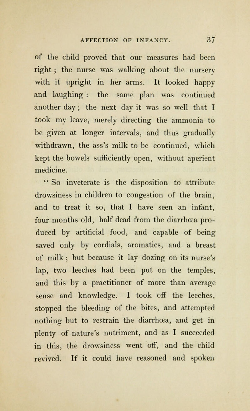 of the child proved that our measures had heen right; the nurse was walking about the nursery with it upright in her arms. It looked happy and laughing : the same plan was continued another day; the next day it was so well that I took my leave, merely directing the ammonia to be given at longer intervals, and thus gradually withdrawn, the ass's milk to be continued, which kept the bowels sufficiently open, without aperient medicine.  So inveterate is the disposition to attribute drowsiness in children to congestion of the brain, and to treat it so, that I have seen an infant, four months old, half dead from the diarrhoea pro- duced by artificial food, and capable of being saved only by cordials, aromatics, and a breast of milk ; but because it lay dozing on its nurse's lap, two leeches had been put on the temples, and this by a practitioner of more than average sense and knowledge. I took off the leeches, stopped the bleeding of the bites, and attempted nothing but to restrain the diarrhoea, and get in plenty of nature's nutriment, and as I succeeded in this, the drowsiness went off, and the child revived. If it could have reasoned and spoken