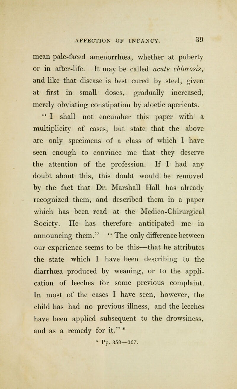 mean pale-faced amenorrhoea, whether at puberty or in after-life. It may be called acute chlorosis, and like that disease is best cured by steel, given at first in small doses, gradually increased, merely obviating constipation by aloetic aperients.  I shall not encumber this paper with a multiplicity of cases, but state that the above are only specimens of a class of which 1 have seen enough to convince me that they deserve the attention of the profession. If I had any doubt about this, this doubt would be removed by the fact that Dr. Marshall Hall has already recognized them, and described them in a paper which has been read at the Medico-Chirurgical Society. He has therefore anticipated me in announcing them. The only difference between our experience seems to be this—that he attributes the state which I have been describing to the diarrhoea produced by weaning, or to the appli- cation of leeches for some previous complaint. In most of the cases I have seen, however, the child has had no previous illness, and the leeches have been applied subsequent to the drowsiness, and as a remedy for it. * * Pp. 358—367.
