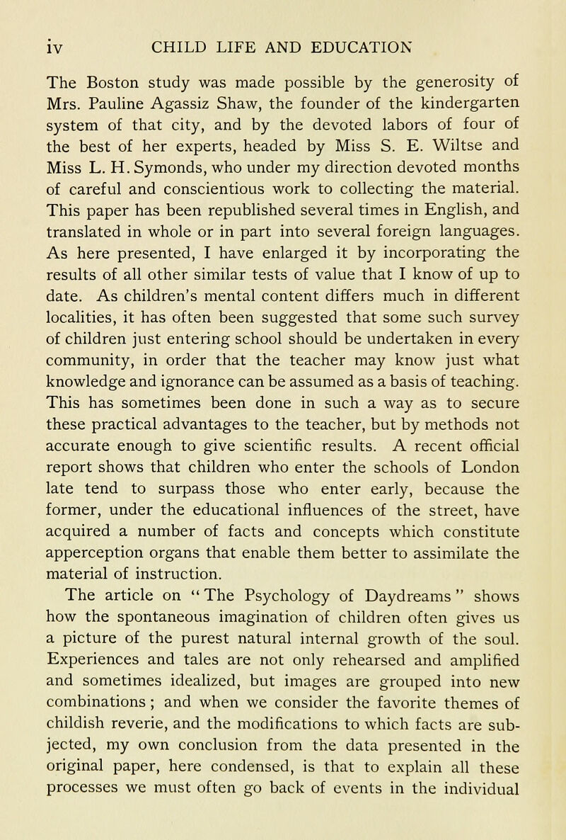 The Boston study was made possible by the generosity of Mrs. Pauline Agassiz Shaw, the founder of the kindergarten system of that city, and by the devoted labors of four of the best of her experts, headed by Miss S. E. Wiltse and Miss L. H. Symonds, who under my direction devoted months of careful and conscientious work to collecting the material. This paper has been republished several times in English, and translated in whole or in part into several foreign languages. As here presented, I have enlarged it by incorporating the results of all other similar tests of value that I know of up to date. As children's mental content differs much in different localities, it has often been suggested that some such survey of children just entering school should be undertaken in every community, in order that the teacher may know just what knowledge and ignorance can be assumed as a basis of teaching. This has sometimes been done in such a way as to secure these practical advantages to the teacher, but by methods not accurate enough to give scientific results. A recent official report shows that children who enter the schools of London late tend to surpass those who enter early, because the former, under the educational influences of the street, have acquired a number of facts and concepts which constitute apperception organs that enable them better to assimilate the material of instruction. The article on  The Psychology of Daydreams  shows how the spontaneous imagination of children often gives us a picture of the purest natural internal growth of the soul. Experiences and tales are not only rehearsed and amplified and sometimes idealized, but images are grouped into new combinations; and when we consider the favorite themes of childish reverie, and the modifications to which facts are sub- jected, my own conclusion from the data presented in the original paper, here condensed, is that to explain all these processes we must often go back of events in the individual