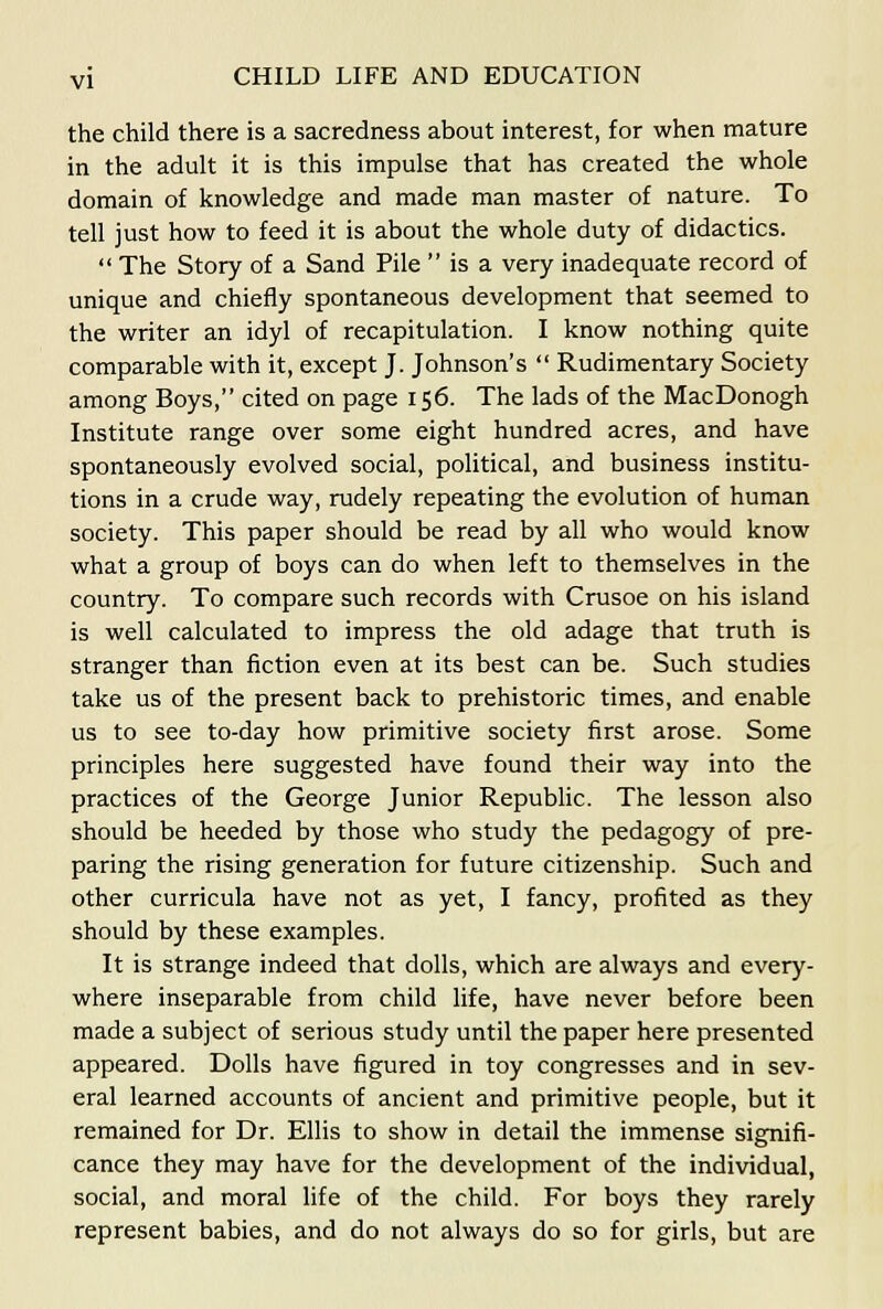 the child there is a sacredness about interest, for when mature in the adult it is this impulse that has created the whole domain of knowledge and made man master of nature. To tell just how to feed it is about the whole duty of didactics.  The Story of a Sand Pile  is a very inadequate record of unique and chiefly spontaneous development that seemed to the writer an idyl of recapitulation. I know nothing quite comparable with it, except J. Johnson's  Rudimentary Society among Boys, cited on page 156. The lads of the MacDonogh Institute range over some eight hundred acres, and have spontaneously evolved social, political, and business institu- tions in a crude way, rudely repeating the evolution of human society. This paper should be read by all who would know what a group of boys can do when left to themselves in the country. To compare such records with Crusoe on his island is well calculated to impress the old adage that truth is stranger than fiction even at its best can be. Such studies take us of the present back to prehistoric times, and enable us to see to-day how primitive society first arose. Some principles here suggested have found their way into the practices of the George Junior Repubhc. The lesson also should be heeded by those who study the pedagogy of pre- paring the rising generation for future citizenship. Such and other curricula have not as yet, I fancy, profited as they should by these examples. It is strange indeed that dolls, which are always and every- where inseparable from child life, have never before been made a subject of serious study until the paper here presented appeared. Dolls have figured in toy congresses and in sev- eral learned accounts of ancient and primitive people, but it remained for Dr. Ellis to show in detail the immense signifi- cance they may have for the development of the individual, social, and moral life of the child. For boys they rarely represent babies, and do not always do so for girls, but are