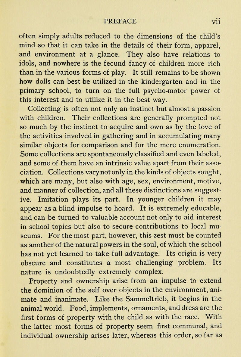often simply adults reduced to the dimensions of the child's mind so that it can take in the details of their form, apparel, and environment at a glance. They also have relations to idols, and nowhere is the fecund fancy of children more rich than in the various forms of play. It still remains to be shown how dolls can best be utilized in the kindergarten and in the primary school, to turn on the full psycho-motor power of this interest and to utilize it in the best way. Collecting is often not only an instinct but almost a passion with children. Their collections are generally prompted not so much by the instinct to acquire and own as by the love of the activities involved in gathering and in accumulating many similar objects for comparison and for the mere enumeration. Some collections are spontaneously classified and even labeled, and some of them have an intrinsic value apart from their asso- ciation. Collections varynotonly in the kinds of objects sought, which are many, but also with age, sex, environment, motive, and manner of collection, and all these distinctions are suggest- ive. Imitation plays its part. In younger children it may appear as a blind impulse to hoard. It is extremely educable, and can be turned to valuable account not only to aid interest in school topics but also to secure contributions to local mu- seums. For the most part, however, this zest must be counted as another of the natural powers in the soul, of which the school has not yet learned to take full advantage. Its origin is very obscure and constitutes a most challenging problem. Its nature is undoubtedly extremely complex. Property and ownership arise from an impulse to extend the dominion of the self over objects in the environment, ani- mate and inanimate. Like the Sammeltrieb, it begins in the animal world. Food, implements, ornaments, and dress are the first forms of property with the child as with the race. With the latter most forms of property seem first communal, and individual ownership arises later, whereas this order, so far as