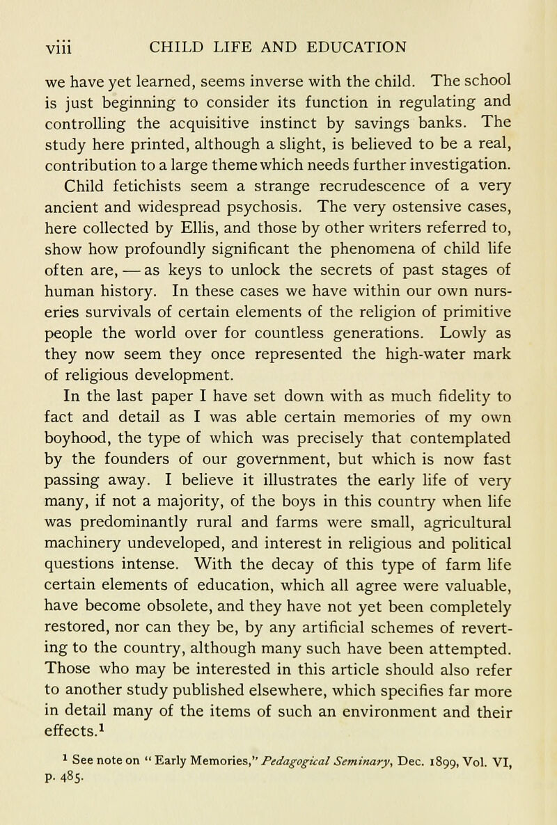 we have yet learned, seems inverse with the child. The school is just beginning to consider its function in regulating and controlling the acquisitive instinct by savings banks. The study here printed, although a slight, is believed to be a real, contribution to a large theme which needs further investigation. Child fetichists seem a strange recrudescence of a very ancient and widespread psychosis. The very ostensive cases, here collected by Ellis, and those by other writers referred to, show how profoundly significant the phenomena of child life often are, — as keys to unlock the secrets of past stages of human history. In these cases we have within our own nurs- eries survivals of certain elements of the religion of primitive people the world over for countless generations. Lowly as they now seem they once represented the high-water mark of religious development. In the last paper I have set down with as much fidelity to fact and detail as I was able certain memories of my own boyhood, the type of which was precisely that contemplated by the founders of our government, but which is now fast passing away. I believe it illustrates the early life of very many, if not a majority, of the boys in this country when hfe was predominantly rural and farms were small, agricultural machinery undeveloped, and interest in religious and pohtical questions intense. With the decay of this type of farm life certain elements of education, which all agree were valuable, have become obsolete, and they have not yet been completely restored, nor can they be, by any artificial schemes of revert- ing to the country, although many such have been attempted. Those who may be interested in this article should also refer to another study pubhshed elsewhere, which specifies far more in detail many of the items of such an environment and their effects.^ 1 See note on 'E.a.rlyM.^mones, Pedagogical Seminary, Dec. 1899, Vol. VI, p. 485.