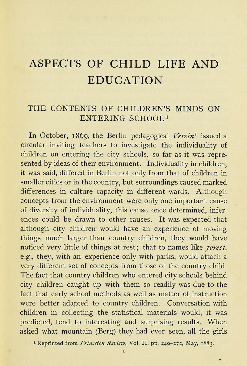 ASPECTS OF CHILD LIFE AND EDUCATION THE CONTENTS OF CHILDREN'S MINDS ON ENTERING SCHOOLi In October, 1869, the Berlin pedagogical Verein^ issued a circular inviting teachers to investigate the individuality of children on entering the city schools, so far as it was repre- sented by ideas of their environment. Individuality in children, it was said, differed in Berlin not only from that of children in smaller cities or in the country, but surroundings caused marked differences in culture capacity in different wards. Although concepts from the environment were only one important cause of diversity of individuality, this cause once determined, infer- ences could be drawn to other causes. It was expected that although city children would have an experience of moving things much larger than country children, they would have noticed very little of things at rest; that to names like forest, e.g., they, with an experience only with parks, would attach a very different set of concepts from those of the country child. The fact that country children who entered city schools behind city children caught up with them so readily was due to the fact that early school methods as well as matter of instruction were better adapted to country children. Conversation with children in collecting the statistical materials would, it was predicted, tend to interesting and surprising results. When asked what mountain (Berg) they had ever seen, all the girls 1 Reprinted from Princeton Review, Vol. II, pp. 249-272, May, 1883.