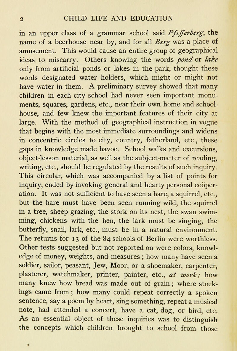 in an upper class of a grammar school said Pfefferberg, the name of a beerhouse near by, and for all Berg was a place of amusement. This would cause an entire group of geographical ideas to miscarry. Others knowing the words pond or lake only from artificial ponds or lakes in the park, thought these words designated water holders, which might or might not have water in them. A preliminary survey showed that many children in each city school had never seen important monu- ments, squares, gardens, etc., near their own home and school- house, and few knew the important features of their city at large. With the method of geographical instruction in vogue that begins with the most immediate surroundings and widens in concentric circles to city, country, fatherland, etc., these gaps in knowledge made havoc. School walks and excursions, object-lesson material, as well as the subject-matter of reading, writing, etc., should be regulated by the results of such inquiry. This circular, which was accompanied by a list of points for inquiry, ended by invoking general and hearty personal cooper- ation. It was not sufficient to have seen a hare, a squirrel, etc., but the hare must have been seen running wild, the squirrel in a tree, sheep grazing, the stork on its nest, the swan swim- ming, chickens with the hen, the lark must be singing, the butterfly, snail, lark, etc., must be in a natural environment. The returns for 13 of the 84 schools of Berlin were worthless. Other tests suggested but not reported on were colors, knowl- edge of money, weights, and measures ; how many have seen a soldier, sailor, peasant, Jew, Moor, or a shoemaker, carpenter, plasterer, watchmaker, printer, painter, etc., at work; how many knew how bread was made out of grain; where stock- ings came from ; how many could repeat correctly a spoken sentence, say a poem by heart, sing something, repeat a musical note, had attended a concert, have a cat, dog, or bird, etc. As an essential object of these inquiries was to distinguish the concepts which children brought to school from those