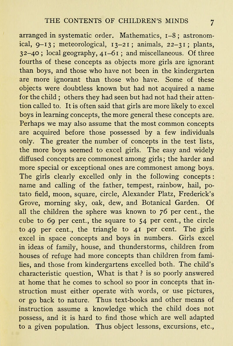 arranged in systematic order. Mathematics, 1-8 ; astronom- ical, 9-13; meteorological, 13-21; animals, 22-31; plants, 32-40; local geography, 41-61 ; and miscellaneous. Of three fourths of these concepts as objects more girls are ignorant than boys, and those who have not been in the kindergarten are more ignorant than those who have. Some of these objects were doubtless known but had not acquired a name for the child ; others they had seen but had not had their atten- tion called to. It is often said that girls are more likely to excel boys in learning concepts, the more general these concepts are. Perhaps we may also assume that the most common concepts are acquired before those possessed by a few individuals only. The greater the number of concepts in the test lists, the more boys seemed to excel girls. The easy and widely diffused concepts are commonest among girls; the harder and more special or exceptional ones are commonest among boys. The girls clearly excelled only in the following concepts: name and calling of the father, tempest, rainbow, hail, po- tato field, moon, square, circle, Alexander Platz, Frederick's Grove, morning sky, oak, dew, and Botanical Garden. Of all the children the sphere was known to ^6 per cent., the cube to 69 per cent., the square to 54 per cent., the circle to 49 per cent., the triangle to 41 per cent. The girls excel in space concepts and boys in numbers. Girls excel in ideas of family, house, and thunderstorms, children from houses of refuge had more concepts than children from fami- lies, and those from kindergartens excelled both. The child's characteristic question, What is that} is so poorly answered at home that he comes to school so poor in concepts that in- struction must either operate with words, or use pictures, or go back to nature. Thus text-books and other means of instruction assume a knowledge which the child does not possess, and it is hard to find those which are well adapted to a given population. Thus object lessons, excursions, etc.,