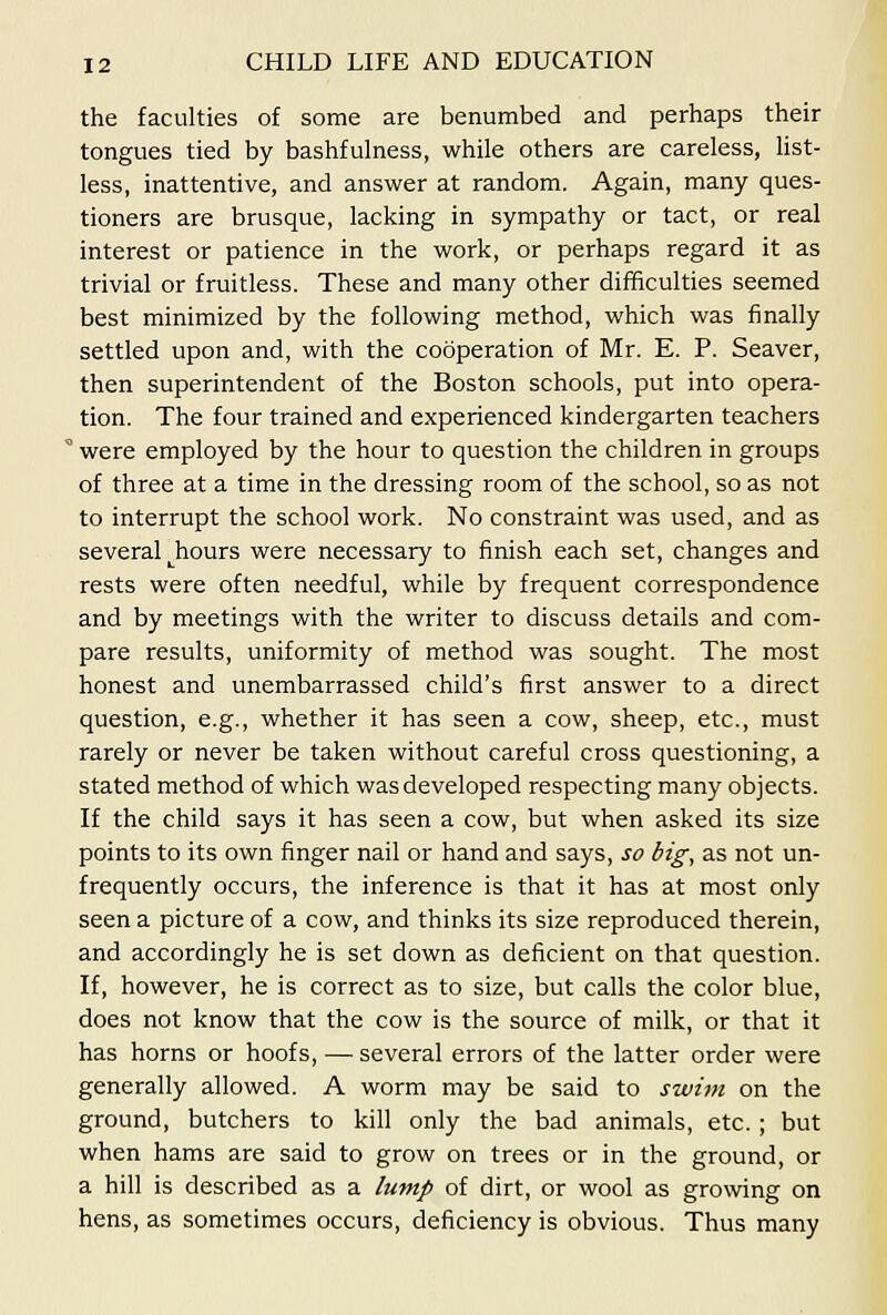 the faculties of some are benumbed and perhaps their tongues tied by bashfulness, while others are careless, Hst- less, inattentive, and answer at random. Again, many ques- tioners are brusque, lacking in sympathy or tact, or real interest or patience in the work, or perhaps regard it as trivial or fruitless. These and many other difficulties seemed best minimized by the following method, which was finally settled upon and, with the cooperation of Mr. E. P. Seaver, then superintendent of the Boston schools, put into opera- tion. The four trained and experienced kindergarten teachers ' were employed by the hour to question the children in groups of three at a time in the dressing room of the school, so as not to interrupt the school work. No constraint was used, and as several hours were necessary to finish each set, changes and rests were often needful, while by frequent correspondence and by meetings with the writer to discuss details and com- pare results, uniformity of method was sought. The most honest and unembarrassed child's first answer to a direct question, e.g., whether it has seen a cow, sheep, etc., must rarely or never be taken without careful cross questioning, a stated method of which was developed respecting many objects. If the child says it has seen a cow, but when asked its size points to its own finger nail or hand and says, so big, as not un- frequently occurs, the inference is that it has at most only seen a picture of a cow, and thinks its size reproduced therein, and accordingly he is set down as deficient on that question. If, however, he is correct as to size, but calls the color blue, does not know that the cow is the source of milk, or that it has horns or hoofs, — several errors of the latter order were generally allowed. A worm may be said to swim on the ground, butchers to kill only the bad animals, etc. ; but when hams are said to grow on trees or in the ground, or a hill is described as a lump of dirt, or wool as growing on hens, as sometimes occurs, deficiency is obvious. Thus many