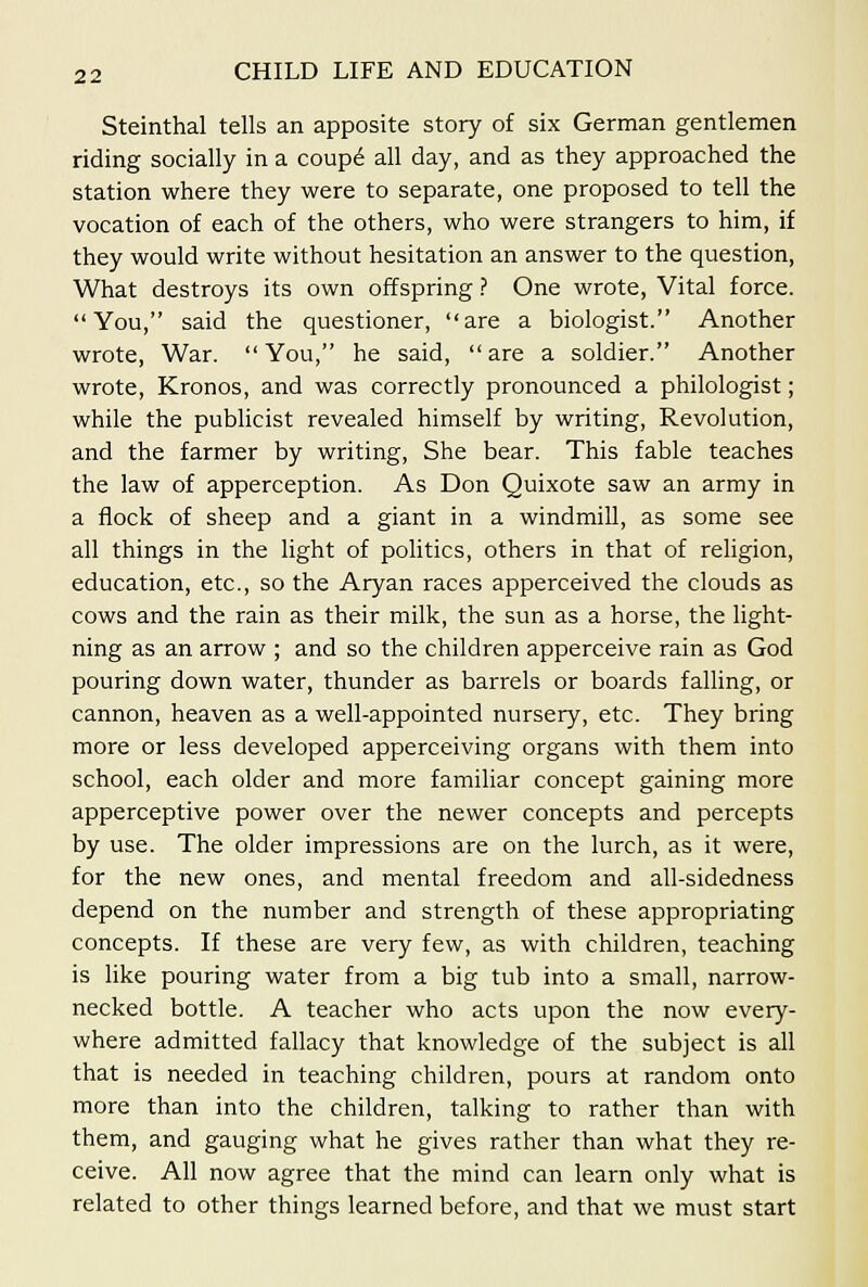 Steinthal tells an apposite story of six German gentlemen riding socially in a coupd all day, and as they approached the station where they were to separate, one proposed to tell the vocation of each of the others, who were strangers to him, if they would write without hesitation an answer to the question. What destroys its own offspring ? One wrote, Vital force. You, said the questioner, are a biologist. Another wrote. War. You, he said, are a soldier. Another wrote, Kronos, and was correctly pronounced a philologist; while the pubhcist revealed himself by writing, Revolution, and the farmer by writing, She bear. This fable teaches the law of apperception. As Don Quixote saw an army in a flock of sheep and a giant in a windmill, as some see all things in the light of politics, others in that of religion, education, etc., so the Aryan races apperceived the clouds as cows and the rain as their milk, the sun as a horse, the light- ning as an arrow ; and so the children apperceive rain as God pouring down water, thunder as barrels or boards falling, or cannon, heaven as a well-appointed nursery, etc. They bring more or less developed apperceiving organs with them into school, each older and more familiar concept gaining more apperceptive power over the newer concepts and percepts by use. The older impressions are on the lurch, as it were, for the new ones, and mental freedom and all-sidedness depend on the number and strength of these appropriating concepts. If these are very few, as with children, teaching is like pouring water from a big tub into a small, narrow- necked bottle. A teacher who acts upon the now every- where admitted fallacy that knowledge of the subject is all that is needed in teaching children, pours at random onto more than into the children, talking to rather than with them, and gauging what he gives rather than what they re- ceive. All now agree that the mind can learn only what is related to other things learned before, and that we must start