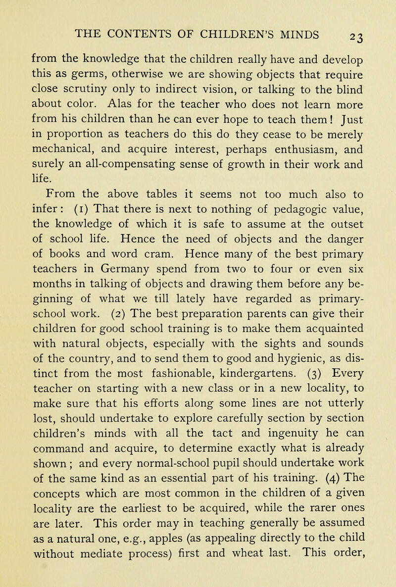 from the knowledge that the children really have and develop this as germs, otherwise we are showing objects that require close scrutiny only to indirect vision, or talking to the blind about color. Alas for the teacher who does not learn more from his children than he can ever hope to teach them ! Just in proportion as teachers do this do they cease to be merely mechanical, and acquire interest, perhaps enthusiasm, and surely an all-compensating sense of growth in their work and hfe. From the above tables it seems not too much also to infer: (i) That there is next to nothing of pedagogic value, the knowledge of which it is safe to assume at the outset of school life. Hence the need of objects and the danger of books and word cram. Hence many of the best primary teachers in Germany spend from two to four or even six months in talking of objects and drawing them before any be- ginning of what we till lately have regarded as primary- school work. (2) The best preparation parents can give their children for good school training is to make them acquainted with natural objects, especially with the sights and sounds of the country, and to send them to good and hygienic, as dis- tinct from the most fashionable, kindergartens. (3) Every teacher on starting with a new class or in a new locality, to make sure that his efforts along some lines are not utterly lost, should undertake to explore carefully section by section children's minds with all the tact and ingenuity he can command and acquire, to determine exactly what is already shown ; and every normal-school pupil should undertake work of the same kind as an essential part of his training. (4) The concepts which are most common in the children of a given locality are the earliest to be acquired, while the rarer ones are later. This order may in teaching generally be assumed as a natural one, e.g., apples (as appealing directly to the child without mediate process) first and wheat last. This order,