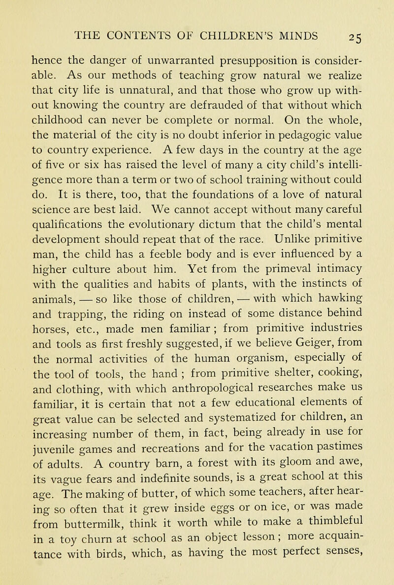 hence the danger of unwarranted presupposition is consider- able. As our methods of teaching grow natural we realize that city life is unnatural, and that those who grow up with- out knowing the country are defrauded of that without which childhood can never be complete or normal. On the whole, the material of the city is no doubt inferior in pedagogic value to country experience. A few days in the country at the age of five or six has raised the level of many a city child's intelli- gence more than a term or two of school training without could do. It is there, too, that the foundations of a love of natural science are best laid. We cannot accept without many careful qualifications the evolutionary dictum that the child's mental development should repeat that of the race. Unlike primitive man, the child has a feeble body and is ever influenced by a higher culture about him. Yet from the primeval intimacy with the qualities and habits of plants, with the instincts of animals, — so like those of children, — with which hawking and trapping, the riding on instead of some distance behind horses, etc., made men familiar ; from primitive industries and tools as first freshly suggested, if we believe Geiger, from the normal activities of the human organism, especially of the tool of tools, the hand ; from primitive shelter, cooking, and clothing, with which anthropological researches make us familiar, it is certain that not a few educational elements of great value can be selected and systematized for children, an increasing number of them, in fact, being already in use for juvenile games and recreations and for the vacation pastimes of adults. A country barn, a forest with its gloom and awe, its vague fears and indefinite sounds, is a great school at this age. The making of butter, of which some teachers, after hear- ing so often that it grew inside eggs or on ice, or was made from buttermilk, think it worth while to make a thimbleful in a toy churn at school as an object lesson; more acquain- tance with birds, which, as having the most perfect senses.