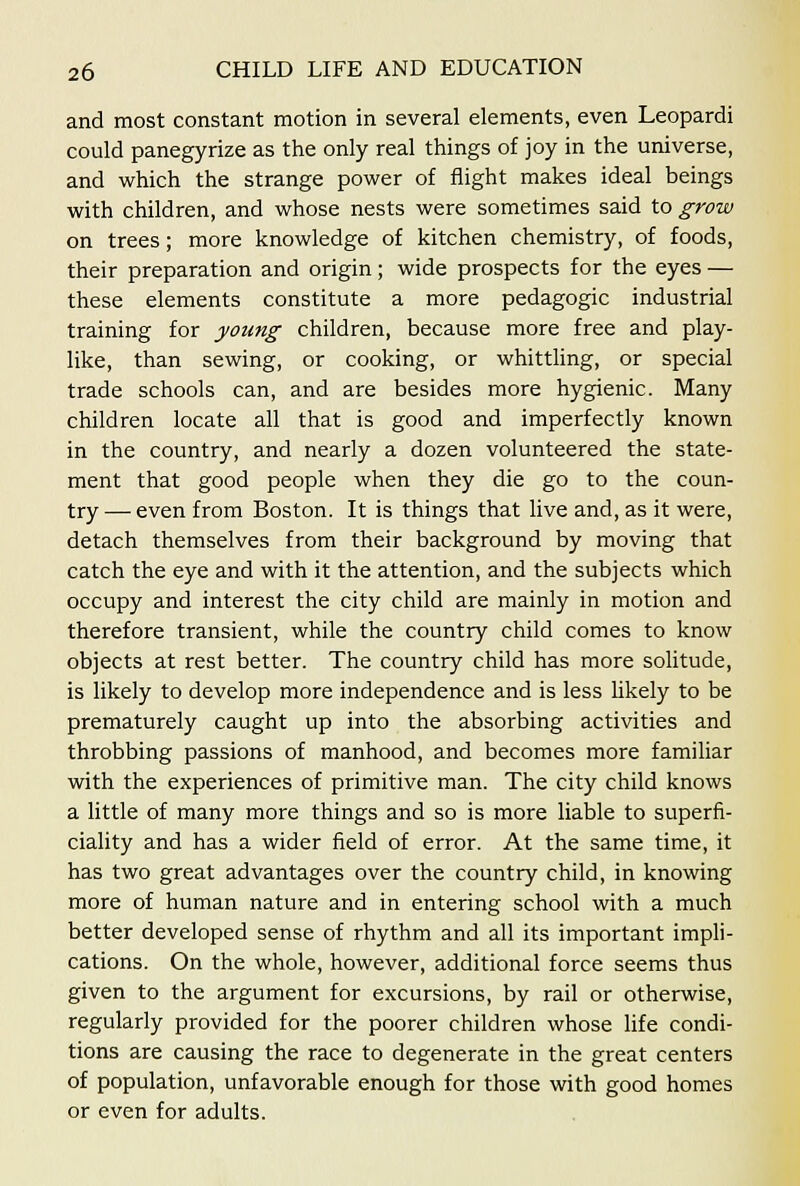 and most constant motion in several elements, even Leopardi could panegyrize as the only real things of joy in the universe, and which the strange power of flight makes ideal beings with children, and whose nests were sometimes said to grow on trees; more knowledge of kitchen chemistry, of foods, their preparation and origin; wide prospects for the eyes — these elements constitute a more pedagogic industrial training for young children, because more free and play- like, than sewing, or cooking, or whittHng, or special trade schools can, and are besides more hygienic. Many children locate all that is good and imperfectly known in the country, and nearly a dozen volunteered the state- ment that good people when they die go to the coun- try — even from Boston. It is things that live and, as it were, detach themselves from their background by moving that catch the eye and with it the attention, and the subjects which occupy and interest the city child are mainly in motion and therefore transient, while the country child comes to know objects at rest better. The country child has more solitude, is likely to develop more independence and is less likely to be prematurely caught up into the absorbing activities and throbbing passions of manhood, and becomes more familiar with the experiences of primitive man. The city child knows a little of many more things and so is more liable to superfi- ciality and has a wider field of error. At the same time, it has two great advantages over the country child, in knowing more of human nature and in entering school with a much better developed sense of rhythm and all its important impli- cations. On the whole, however, additional force seems thus given to the argument for excursions, by rail or otherwise, regularly provided for the poorer children whose life condi- tions are causing the race to degenerate in the great centers of population, unfavorable enough for those with good homes or even for adults.