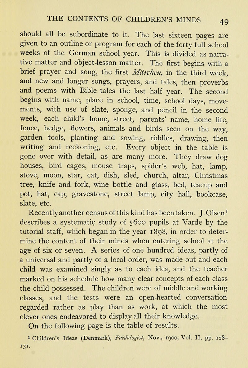 should all be subordinate to it. The last sixteen pages are given to an outline or program for each of the forty full school weeks of the German school year. This is divided as narra- tive matter and object-lesson matter. The first begins with a brief prayer and song, the first Mdrchen, in the third week, and new and longer songs, prayers, and tales, then proverbs and poems with Bible tales the last half year. The second begins with name, place in school, time, school days, move- ments, with use of slate, sponge, and pencil in the second week, each child's home, street, parents' name, home life, fence, hedge, flowers, animals and birds seen on the way, garden tools, planting and sowing, riddles, drawing, then writing and reckoning, etc. Every object in the table is gone over with detail, as are many more. They draw dog houses, bird cages, mouse traps, spider's web, hat, lamp, stove, moon, star, cat, dish, sled, church, altar, Christmas tree, knife and fork, wine bottle and glass, bed, teacup and pot, hat, cap, gravestone, street lamp, city hall, bookcase, slate, etc. Recently another census of this kind has been taken. J. Olsen^ describes a systematic study of 5600 pupils at Varde by the tutorial staff, which began in the year 1898, in order to deter- mine the content of their minds when entering school at the age of six or seven. A series of one hundred ideas, partly of a universal and partly of a local order, was made out and each child was examined singly as to each idea, and the teacher marked on his schedule how many clear concepts of each class the child possessed. The children were of middle and working classes, and the tests were an open-hearted conversation regarded rather as play than as work, at which the most clever ones endeavored to display all their knowledge. On the following page is the table of results. 1 Children's Ideas (Denmark), Paidologist, Nov., 1900, Vol. II, pp. 128- 131-