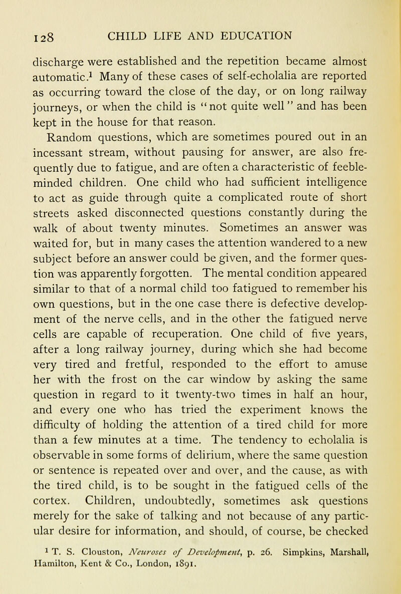 discharge were established and the repetition became almost automatic .1 Many of these cases of self-echolaha are reported as occurring toward the close of the day, or on long railway journeys, or when the child is not quite well and has been kept in the house for that reason. Random questions, which are sometimes poured out in an incessant stream, without pausing for answer, are also fre- quently due to fatigue, and are often a characteristic of feeble- minded children. One child who had sufficient intelligence to act as guide through quite a complicated route of short streets asked disconnected questions constantly during the walk of about twenty minutes. Sometimes an answer was waited for, but in many cases the attention wandered to a new subject before an answer could be given, and the former ques- tion was apparently forgotten. The mental condition appeared similar to that of a normal child too fatigued to remember his own questions, but in the one case there is defective develop- ment of the nerve cells, and in the other the fatigued nerve cells are capable of recuperation. One child of five years, after a long railway journey, during which she had become very tired and fretful, responded to the effort to amuse her with the frost on the car window by asking the same question in regard to it twenty-two times in half an hour, and every one who has tried the experiment knows the difficulty of holding the attention of a tired child for more than a few minutes at a time. The tendency to echolalia is observable in some forms of delirium, where the same question or sentence is repeated over and over, and the cause, as with the tired child, is to be sought in the fatigued cells of the cortex. Children, undoubtedly, sometimes ask questions merely for the sake of talking and not because of any partic- ular desire for information, and should, of course, be checked 1 T. S. Clouston, Netiroses of Development, p. 26. Simpkins, Marshall, Hamilton, Kent & Co., London, 1891.