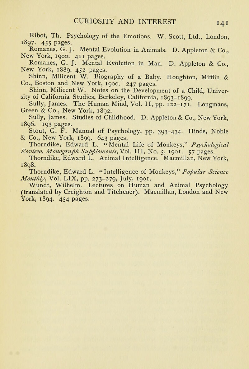 Ribot, Th. Psychology of the Emotions. W. Scott, Ltd., London, 1897. 455 pages. Romanes, G. J. Mental Evolution in Animals. D. Appleton & Co., New York, 1900. 411 pages. Romanes, G. J. Mental Evolution in Man. D. Appleton & Co., New York, 1889. 452 pages. Shinn, Milicent W. Biography of a Baby. Houghton, Mifflin & Co., Boston and New York, 1900. 247 pages. Shinn, Milicent W. Notes on the Development of a Child, Univer- sity of California Studies, Berkeley, California, 1893-1899. Sully, James. The Human Mind, Vol. II, pp. 122-171. Longmans, Green & Co., New York, 1892. Sully, James. Studies of Childhood. D. Appleton & Co., New York, 1896. 193 pages. Stout, G. F. Manual of Psychology, pp. 393-434. Hinds, Noble & Co., New York, 1899. 643 pages. Thorndike, Edward L. Mental Life of Monkeys, Psychological Review, Monograph Supplements, No\. Ill, No. 5, 1901. 57 pages. Thorndike, Edward L. Animal Intelligence. Macmillan, New York, 1898. Thorndike, Edward L. Intelligence of Monkeys, Popular Science Monthly, Vol. LIX, pp. 273-279, July, 1901. Wundt, Wilhelm. Lectures on Human and Animal Psychology (translated by Creighton and Titchener). Macmillan, London and New York, 1894. 454 pages.