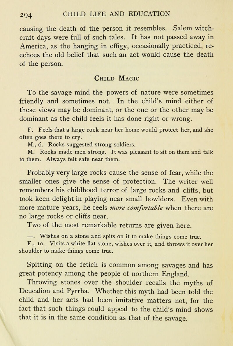 causing the death of the person it resembles. Salem witch- craft days were full of such tales. It has not passed away in America, as the hanging in effigy, occasionally practiced, re- echoes the old belief that such an act would cause the death of the person. Child Magic To the savage mind the powers of nature were sometimes friendly and sometimes not. In the child's mind either of these views may be dominant, or the one or the other may be dominant as the child feels it has done right or wrong. F. Feels that a large rock near her home would protect her, and she often goes there to cry. M., 6. Rocks suggested strong soldiers. M. Rocks made men strong. It was pleasant to sit on them and talk to them. Always felt safe near them. Probably very large rocks cause the sense of fear, while the smaller ones give the sense of protection. The writer well remembers his childhood terror of large rocks and cliffs, but took keen delight in playing near small bowlders. Even with more mature years, he feels more comfortable when there are no large rocks or cliffs near. Two of the most remarkable returns are given here. —. Wishes on a stone and spits on it to make things come true. F., lo. Visits a white flat stone, wishes over it, and throws it over her shoulder to make things come true. Spitting on the fetich is common among savages and has great potency among the people of northern England. Throwing stones over the shoulder recalls the myths of DeucaHon and Pyrrha. Whether this myth had been told the child and her acts had been imitative matters not, for the fact that such things could appeal to the child's mind shows that it is in the same condition as that of the savage.